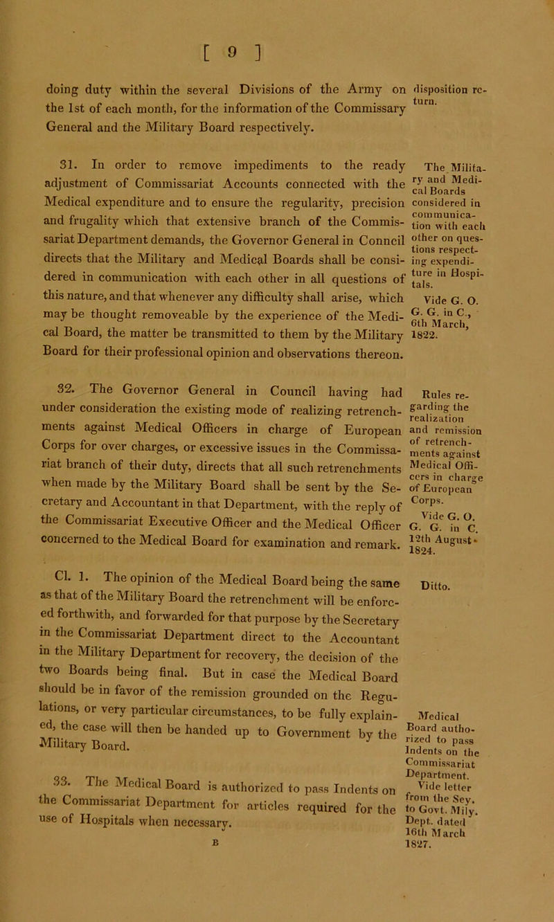 doing duty within the several Divisions of the Army on disposition rc- the 1st of each month, for the information of the Commissary tun1' General and the Military Board respectively. 31. In order to remove impediments to the ready adjustment of Commissariat Accounts connected with the Medical expenditure and to ensure the regularity, precision and frugality which that extensive branch of the Commis- sariat Department demands, the Governor General in Conned directs that the Military and Medical Boards shall be consi- dered in communication with each other in all questions of this nature, and that whenever any difficulty shall arise, which may be thought removeable by the experience of the Medi- cal Board, the matter be transmitted to them by the Military Board for their professional opinion and observations thereon. The Milita- ry and Medi- cal Boards considered in communica- tion with each other on ques- tions respect- ing expendi- ture in Hospi- tals. Vide G. O. G. G. in C., 6th March, 1822. 32. The Governor General in Council having had Rules re- under consideration the existing mode of realizing retrench- £art,mS the . ° ® realization ments against Medical Officers in charge of European and remission Corps for over charges, or excessive issues in the Commissa- mentl'agSnst nat branch of their duty, directs that all such retrenchments Medi.ca' °ffi- when made by the Military Board shall be sent by the Se- of European’’'' cretary and Accountant in that Department, with the reply of Corps‘ the Commissariat Executive Officer and the Medical Officer g.^ce ?n % concerned to the Medical Board for examination and remark Jo**1 ^uSust * 1824. Cl. 1. The opinion of the Medical Board being the same as that of the Military Board the retrenchment will be enforc- ed forthwith, and forwarded for that purpose by the Secretary in the Commissariat Department direct to the Accountant in the Military Department for recovery, the decision of the two Boards being final. But in case the Medical Board should be in favor of the remission grounded on the Regu- lations, or very particular circumstances, to be fully explain- ed, the case will then be handed up to Government by the Military Board. 33. The Medical Board is authorized to pass Indents on the Commissariat Department for articles required for the use of Hospitals when necessary. Ditto. Medical Board autho- rized to pass Indents on the Commissariat Department. Vide letter from the Sey. to Govt. Mily. Dept., dated 16th M arch 1827. B