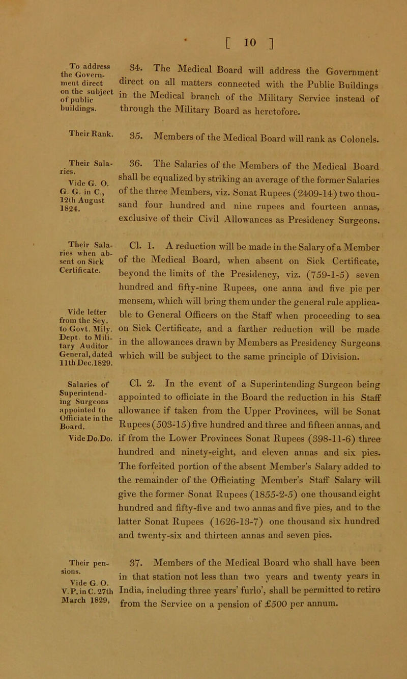 To address the Govern- ment direct on the subject of public buildings. Their Rank. Their Sala- ries. Vide G. O. G. G. in C., 12th August 1824. Their Sala- ries when ab- sent on Sick Certificate. Vide letter from the Sey. to Govt. Mily. Dept, to Mili- tary Auditor General, dated 11th Dec.1829. Salaries of Superintend- ing Surgeons appointed to Officiate in the Board. VideDo.Do. Their pen- sions. Vide G. O. V.P.inC.27th March 1829, 34. The Medical Board will address the Government direct on all matters connected with the Public Buildings in the Medical branch of the Military Service instead of through the Military Board as heretofore. 35. Members of the Medical Board will rank as Colonels. 36. 1 he Salaries of the Members of the Medical Board shall be equalized by striking an average of the former Salaries of the three Members, viz. Sonat Rupees (2409-14.) two thou- sand four hundred and nine rupees and fourteen annas, exclusive of their Civil Allowances as Presidency Surgeons. Cl. 1. A reduction will be made in the Salary of a Member of the Medical Board, when absent on Sick Certificate, beyond the limits of the Presidency, viz. (759-1-5) seven hundred and fifty-nine Rupees, one anna and five pie per mensem, which will bring them under the general rule applica- ble to General Officers on the Staff when proceeding to sea on Sick Certificate, and a farther reduction will be made in the allowances drawn by Members as Presidency Surgeons which will be subject to the same principle of Division. Cl. 2. In the event of a Superintending Surgeon being appointed to officiate in the Board the reduction in his Staff allowance if taken from the Upper Provinces, will be Sonat Rupees (503-15)five hundred and three and fifteen annas, and if from the Lower Provinces Sonat Rupees (398-11-6) three hundred and ninety-eight, and eleven annas and six pies. The forfeited portion of the absent Member’s Salary added to the remainder of the Officiating Member’s Staff Salary wilL give the former Sonat Rupees (1855-2-5) one thousand eight hundred and fifty-five and two annas and five pies, and to the latter Sonat Rupees (1626-13-7) one thousaud six hundred and twenty-six and thirteen annas and seven pies. 37. Members of the Medical Board who shall have been in that station not less than two years and twenty years in India, including three years’ furlo’, shall be permitted to retiro from the Service on a pension of £500 per annum.