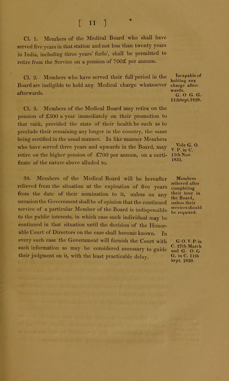 Cl. 1. Members of the Medical Board who shall have served five years in that station and not less than twenty years in India, including three years’ furlo’, shall be permitted to retire from the Service on a pension of 700£ per annum. Cl. 2. Members who have served their full period in the Board are ineligible to hold any Medical charge whatsoever afterwards. Cl. 3. Members of the Medical Board may retire on the pension of £500 a year immediately on their promotion to that rank, provided the state of their health be such as to preclude their remaining any longer in the country, the same being certified in the usual manner. In like manner Members who have served three years and upwards in the Board, may retire on the higher pension of £700 per annum, on a certi- ficate of the nature above alluded to. 38. Members of the Medical Board will be hereafter relieved from the situation at the expiration of five years from the date of their nomination to it, unless on any occasion the Government shall be of opinion that the continued service of a particular Member of the Board is indispensible to the public interests, in which case such individual may be continued in that situation until the decision of the Honor- able Court of Directors on the case shall become known. In every such case the Government will furnish the Court with such information as may be considered necessary to guide their judgment on it, with the least practicable delay. Incapable of holding any charge after- wards. G. O G. G. llthSept.1829. Vide G. O. V.P.in C. 11 th Nov. 1831. Members relieved after completing their tour in the Board, unless their services should be required. G O. V.P.in C. 27th March and G. O. G G. in C. 11th Sept. 1829.