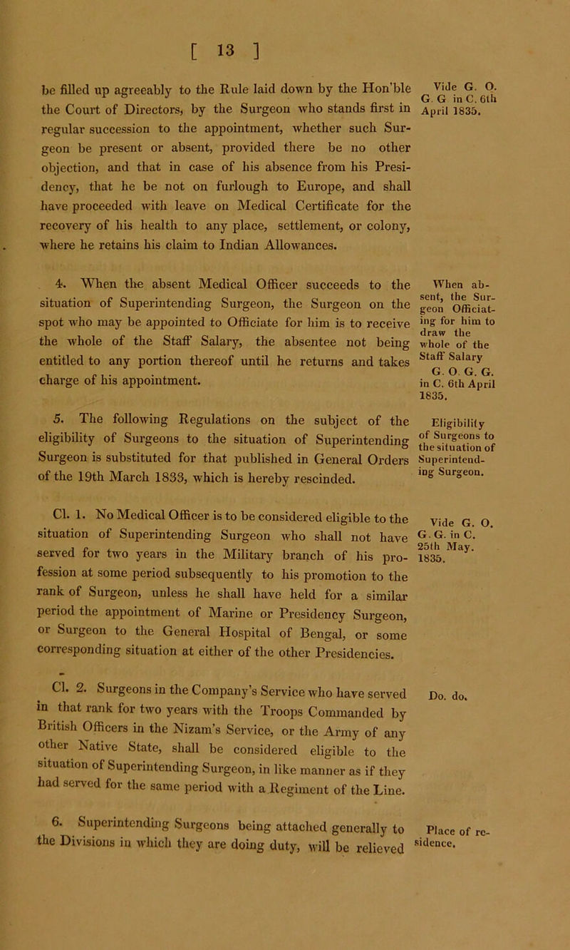 be filled up agreeably to the Rule laid down by the Hon’ble the Court of Directors, by the Surgeon who stands first in regular succession to the appointment, whether such Sur- geon be present or absent, provided there be no other objection, and that in case of his absence from his Presi- dency, that he be not on furlough to Europe, and shall have proceeded with leave on Medical Certificate for the recovery of his health to any place, settlement, or colony, where he retains his claim to Indian Allowances. 4. When the absent Medical Officer succeeds to the situation of Superintending Surgeon, the Surgeon on the spot who may be appointed to Officiate for him is to receive the whole of the Staff Salary, the absentee not being entitled to any portion thereof until he returns and takes charge of his appointment. 5. The following Regulations on the subject of the eligibility of Surgeons to the situation of Superintending Surgeon is substituted for that published in General Orders of the 19th March 1833, which is hereby rescinded. Cl. 1. No Medical Officer is to be considered eligible to the situation of Superintending Surgeon who shall not have served for two years in the Military branch of his pro- fession at some period subsequently to his promotion to the rank of Surgeon, unless he shall have held for a similar period the appointment of Marine or Presidency Surgeon, or Surgeon to the General Hospital of Bengal, or some corresponding situation at either of the other Presidencies. Cl. 2. Surgeons in the Company s Service who have served in that rank for two years with the Troops Commanded by British Officers in the Nizam’s Service, or the Army of any other Native State, shall be considered eligible to the situation of Superintending Surgeon, in like manner as if they had served for the same period with a Regiment of the Line. 6. Superintending Surgeons being attached generally to the Divisions in which they are doing duty, will be relieved Vide G. O. G. G in C. 6th April 1835. When ab- sent, the Sur- geon Officiat- ing for him to draw the whole of the Staff Salary G. O G. G. in C. 6th April 1835. Eligibility of Surgeons to the situation of Superintend- ing Surgeon. Vide G. O. G. G. in C. 25th May. 1835. Do. do. Place of re- sidence.