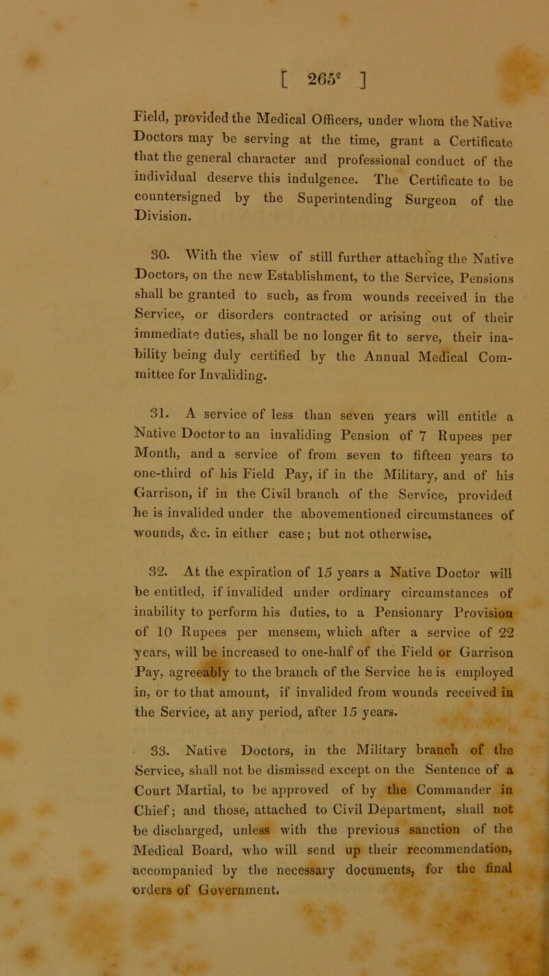 Field, provided the Medical Officers, under whom the Native Doctors may be serving at the time, grant a Certificate that the general character and professional conduct of the individual deserve this indulgence. The Certificate to be countersigned by the Superintending Surgeon of the Division. 30. With the view of still further attaching the Native Doctors, on the new Establishment, to the Service, Pensions shall be granted to such, as from wounds received in the Service, or disorders contracted or arising out of their immediate duties, shall be no longer fit to serve, their ina- bility being duly certified by the Annual Medical Com- mittee for Invaliding. 31. A service of less than seven years will entitle a Native Doctor to an invaliding Pension of 7 Rupees per Month, and a service of from seven to fifteen years to one-third of his Field Pay, if in the Military, and of his Garrison, if in the Civil branch of the Service, provided he is invalided under the abovementioned circumstances of wounds, &c. in either case ; but not otherwise. 32. At the expiration of 15 years a Native Doctor will be entitled, if invalided under ordinary circumstances of inability to perform his duties, to a Pensionary Provision of 10 Rupees per mensem, which after a service of 22 years, will be increased to one-half of the Field or Garrison Pay, agreeably to the branch of the Service he is employed in, or to that amount, if invalided from wounds received in the Service, at any period, after 15 years. 33. Native Doctors, in the Military branch of the Service, shall not be dismissed except on the Sentence of a Court Martial, to be approved of by the Commander in Chief; and those, attached to Civil Department, shall not be discharged, unless with the previous sanction of the Medical Board, who will send up their recommendation, accompanied by the necessary documents, for the final orders of Government.