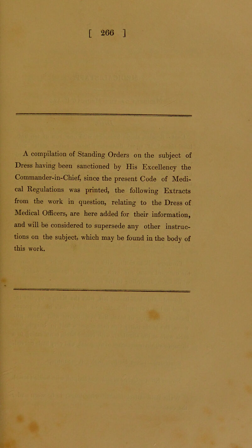 A compilation of Standing Orders on the subject of Dress having been sanctioned by His Excellency the Commander-in-Chief, since the present Code of Medi- cal Regulations was printed, the following Extracts from the work in question, relating to the Dress of Medical Officers, are here added for their information, and will be considered to supersede any other instruc- tions on the subject, which may be found in the body of this work.