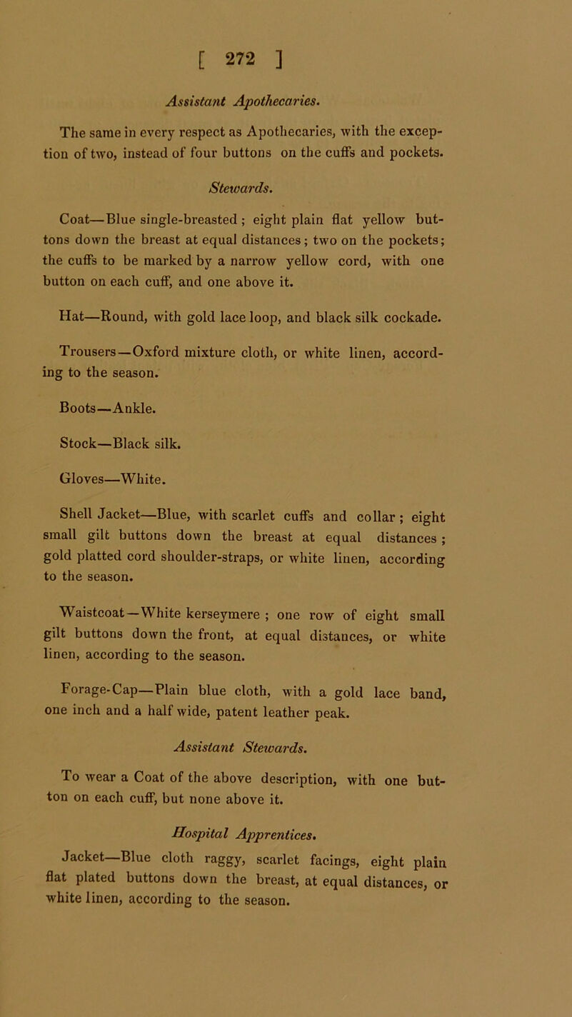 Assistant Apothecaries. The same in every respect as Apothecaries, with the excep- tion of two, instead of four buttons on the cuffs and pockets. Stewards. Coat—Blue single-breasted ; eight plain flat yellow but- tons down the breast at equal distances; two on the pockets; the cuffs to be marked by a narrow yellow cord, with one button on each cuff, and one above it. Hat—Round, with gold lace loop, and black silk cockade. Trousers—Oxford mixture cloth, or white linen, accord- ing to the season. Boots—Ankle. Stock—Black silk. Gloves—White. Shell Jacket—Blue, with scarlet cuffs and collar; eight small gilt buttons down the breast at equal distances ; gold platted cord shoulder-straps, or white linen, according to the season. Waistcoat—White kerseymere ; one row of eight small gilt buttons down the front, at equal distances, or white linen, according to the season. Forage-Cap—Plain blue cloth, with a gold lace band, one inch and a half wide, patent leather peak. Assistant Steivards. To wear a Coat of the above description, with one but- ton on each cuff, but none above it. Hospital Apprentices. Jacket—Blue cloth raggy, scarlet facings, eight plain flat plated buttons down the breast, at equal distances, or white linen, according to the season.