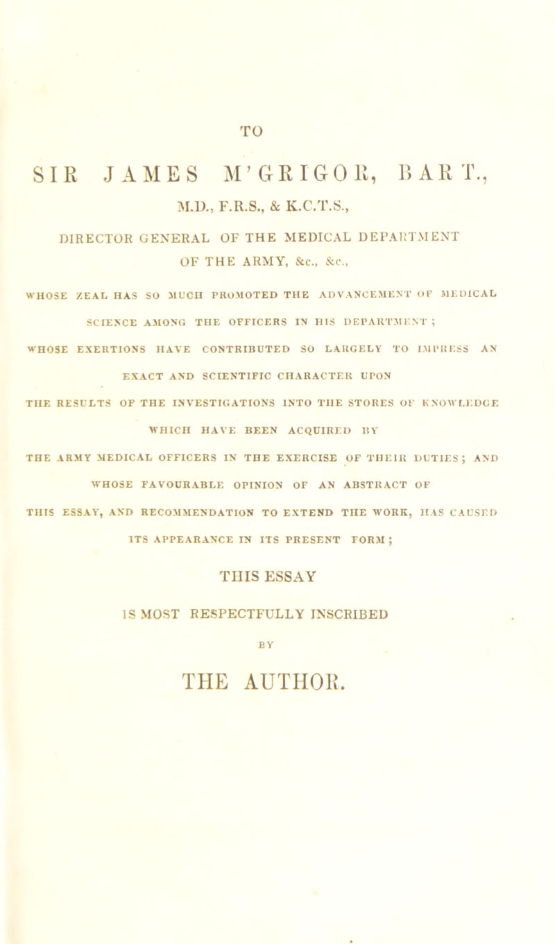 TO SIR JAMES M’GRIG OB, BAR !., M.D., F.R.S., & K.C.T.S., DIRECTOR GENERAL OF THE MEDICAL DEPARTMENT OF THE ARMY, &c., &c., WHOSE ZEAL HAS SO MUCH PROMOTED THE ADVANCEMENT OF MEDICAL SCIENCE AMONG THE OFFICERS IN HIS DEPARTMENT; WHOSE EXERTIONS HAVE CONTRIBUTED SO LARGELY TO IMPRESS AN EXACT AND SCIENTIFIC CHARACTER UPON THE RESULTS OF THE INVESTIGATIONS INTO THE STORES OF KNOWLEDGE WHICH HAVE BEEN ACQUIRED BY THE ARMY MEDICAL OFFICERS IN THE EXERCISE OF THEIR DUTIES; AND WHOSE FAVOURABLE OPINION OF AN ABSTRACT OF THIS ESSAY, AND RECOMMENDATION TO EXTEND TIIE WORK, HAS CAUSED ITS APPEARANCE IN ITS PRESENT FORM ; THIS ESSAY IS MOST RESPECTFULLY INSCRIBED BY THE AUTIIOIi