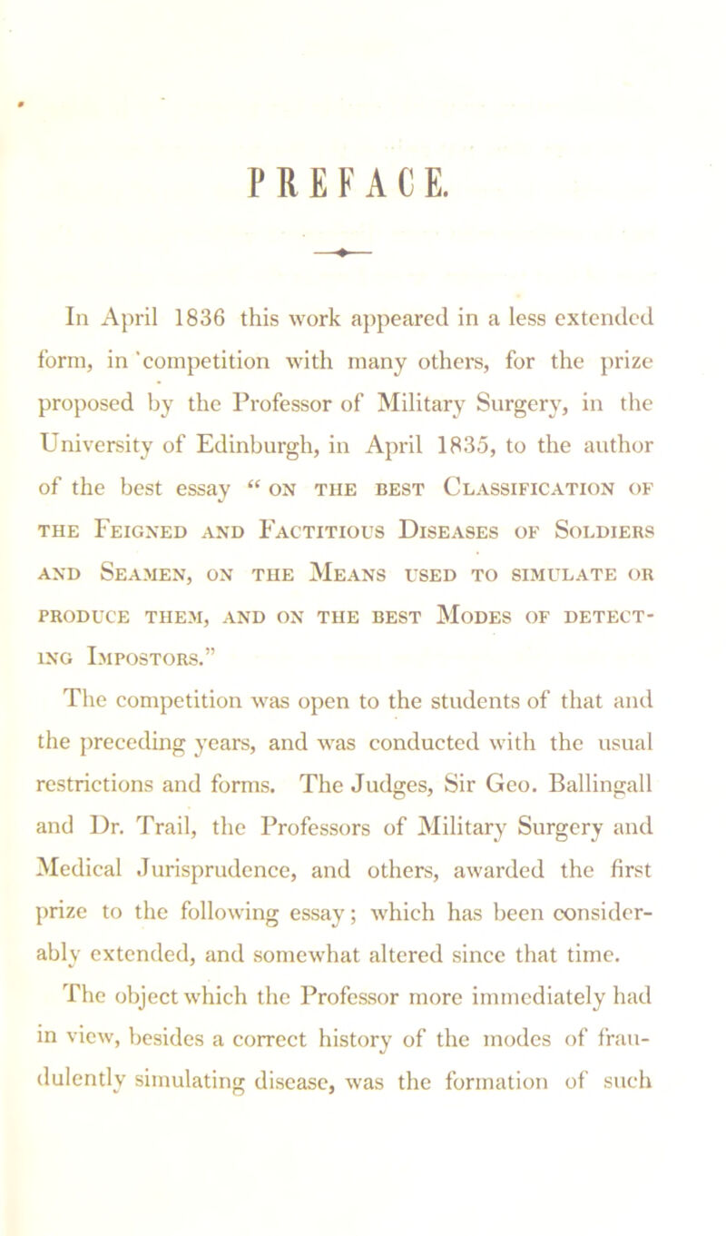 PREFACE. In April 1836 this work appeared in a less extended form, in 'competition with many others, for the prize proposed by the Professor of Military Surgery, in the University of Edinburgh, in April 1835, to the author of the best essay “ on the best Classification of the Feigned and Factitious Diseases of Soldiers and Seamen, on the Means used to simulate or PRODUCE THEM, AND ON THE BEST MODES OF DETECT- ING Impostors.” The competition was open to the students of that and the preceding years, and was conducted with the usual restrictions and forms. The Judges, Sir Geo. Ballingall and Dr. Trail, the Professors of Military Surgery and Medical Jurisprudence, and others, awarded the first prize to the following essay; which has been consider- ably extended, and somewhat altered since that time. The object which the Professor more immediately had in view, besides a correct history of the modes of frau- dulently simulating disease, was the formation of such