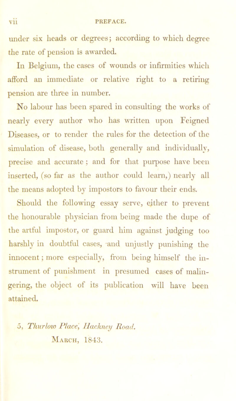 under six heads or degrees; according to which degree the rate of pension is awarded. In Belgium, the cases of wounds or infirmities which afford an immediate or relative right to a retiring pension are three in number. No labour has been spared in consulting the works of nearly every author who has written upon Feigned Diseases, or to render the rules for the detection of the simulation of disease, both generally and individually, precise and accurate ; and for that purpose have been inserted, (so far as the author could learn,) nearly all the means adopted by impostors to favour their ends. Should the following essay serve, either to prevent the honourable physician from being made the dupe of the artful impostor, or guard him against judging too harshly in doubtful cases, and unjustly punishing the innocent; more especially, from being himself the in- strument of punishment in presumed cases of malin- gering, the object of its publication will have been attained. 5, Thurlow Place', Hackney Road. March, 1843.