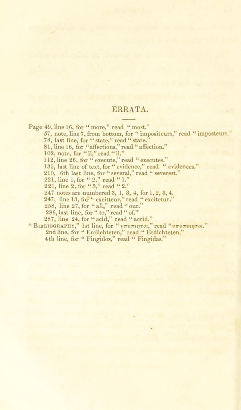 ERRATA. Page 49, line 16, for “ more,” read “ most.” 57, note, line 7, from bottom, for “ impositeurs,” read “ imposteur 78, last line, for “ state,” read“ stare.” 81, line 16, for “affections,” read “ affection.” 102, note, for “ ii,” read “ li.” 112, line 26, for “ execute,” read “ executes.” 135, last line of text, for “ evidence,” read “ evidences.’’ 210, 6th last line, for “ several,” read “ severest.” 221, line l,for “ 2.” read “ 1.” 221, line 2, for “3,” read “2.” 247 notes are numbered 3, 1, 3, 4, for 1, 2, 3,4. 247, line 13, for ‘‘ excitteur,” read “ excitetur.” 258, line 27, for “ all,” read “ our.” 286, last line, for “ to,” read “ of.” 287, line 24, for “ acid,” read “ acrid.” “ Bibliography,” 1st line, for “ VTromijroi,” read “ujrosroiijroi.” 2nd line, for “ Erclichteten,” read “ Erdichteten.” 4th line, for “ Fingidos,” read “ Fingidas.”