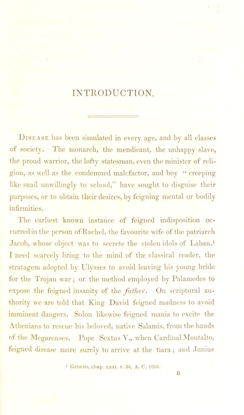 INTRODUCTION. Disease has been simulated in every age, and by all classes of society. The monarch, the mendicant, the unhappy slave, the proud warrior, the lofty statesman, even the minister of reli- gion, as well as the condemned malefactor, and hoy “ creeping like snail unwillingly to school,” have sought to disguise their purposes, or to obtain their desires, by feigning mental or bodily infirmities. The earliest known instance of feigned indisposition oc- curred in the person of Rachel, the favourite wife of the patriarch Jacob, whose object was to secrete the stolen idols of Laban.1 I need scarcely bring to the mind of the classical reader, the stratagem adopted by Ulysses to avoid leaving his young bride for the Trojan war; or the method employed by Palamedes to expose the feigned insanity of the father. On scriptural au- thority we are told that King David feigned madness to avoid imminent dangers. Solon likewise feigned mania to excite the Athenians to rescue his beloved, native Salamis, from the hands of the Megarenses. Pope Sextus V., when Cardinal Montalto, feigned disease more surely to arrive at the tiara; and Junius 1 Genesis, chap. xxxi. v. 35, A. C. 105G. B