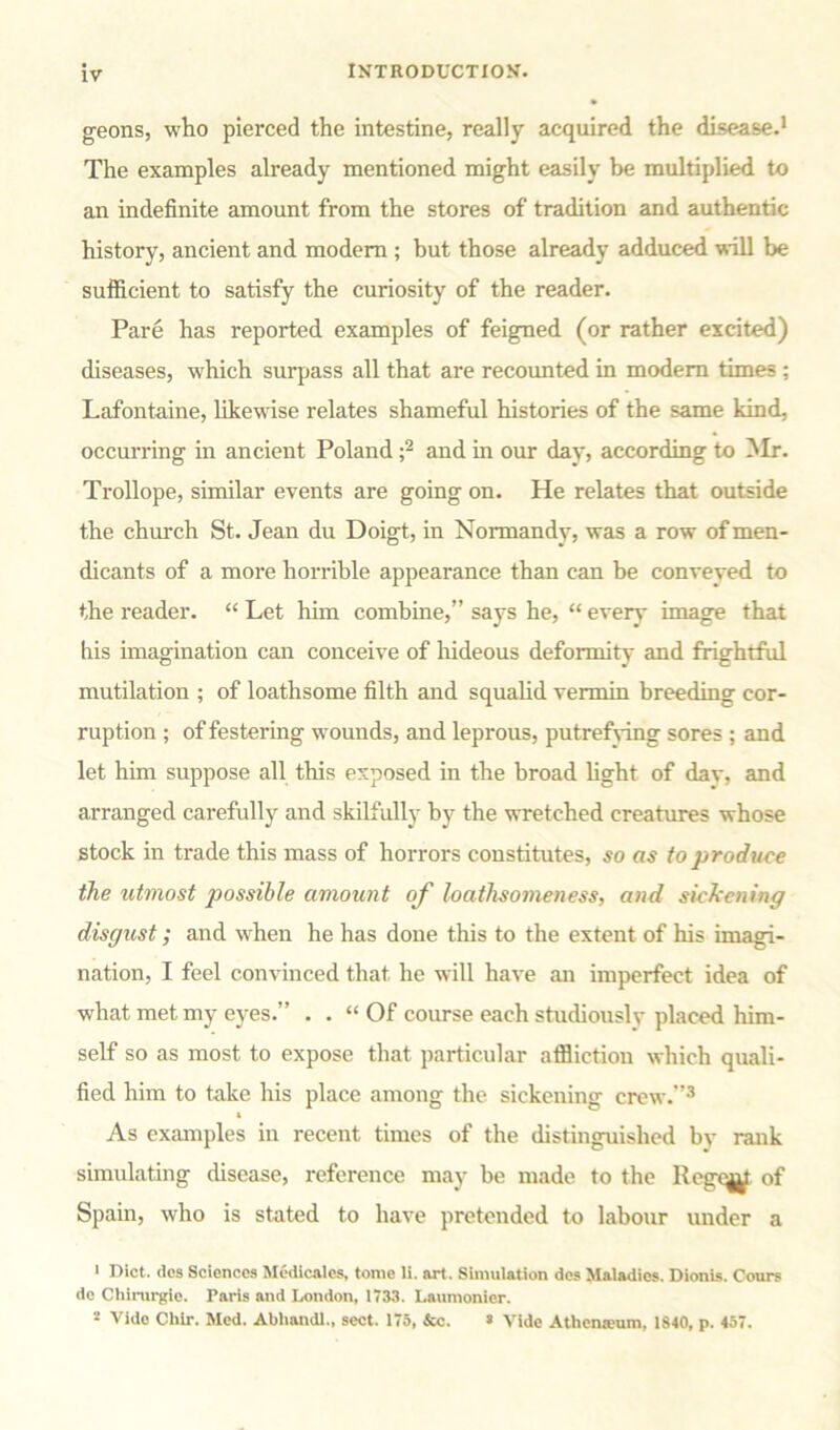 geons, who pierced the intestine, really acquired the disease.1 The examples already mentioned might easily be multiplied to an indefinite amount from the stores of tradition and authentic history, ancient and modem ; but those already adduced will be sufficient to satisfy the curiosity of the reader. Pare has reported examples of feigned (or rather excited) diseases, which surpass all that are recounted in modem times ; Lafontaine, likewise relates shameful histories of the same kind, occurring in ancient Poland ;2 and in our day, according to Mr. Trollope, similar events are going on. He relates that outside the church St. Jean du Doigt, in Normandy, was a row of men- dicants of a more horrible appearance than can be conveyed to the reader. “ Let him combine,” says he, “ every image that his imagination can conceive of hideous deformity and frightful mutilation ; of loathsome filth and squalid vermin breeding cor- ruption ; of festering wounds, and leprous, putrefving sores ; and let him suppose all this exposed in the broad fight of dav, and arranged carefully and skilfully by the wretched creatures whose stock in trade this mass of horrors constitutes, so as to produce the utmost possible amount of loathsomeness, and sickening disgust; and when he has done this to the extent of his imagi- nation, I feel convinced that he will have an imperfect idea of what met my eyes.” . . “ Of course each studiously placed him- self so as most to expose that particular affliction which quali- fied him to take his place among the sickening crew.”3 t As examples in recent times of the distinguished by rank simulating disease, reference may be made to the Reg<^ of Spain, who is stated to have pretended to labour under a 1 Diet, dos Sciences Medicalcs, tome li. art. Simulation des Maladies. Dionis. Cours de Chirurgle. Paris and London, 1733. Laumonier. 1 Vide Chir. Med. Abhandl., sect. 175, &c. s Vide Athenaeum, 1840, p. 457.