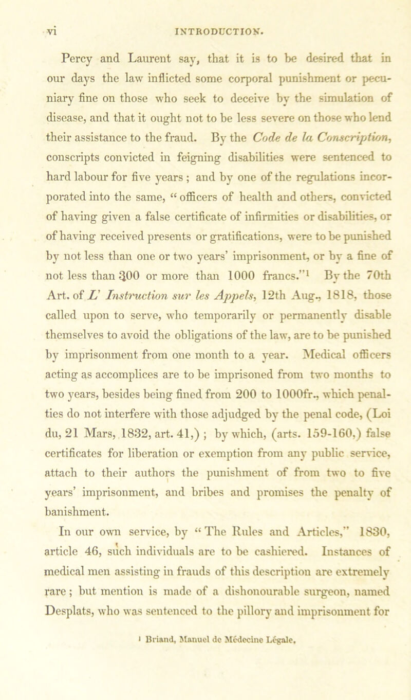Percy and Laurent say, that it is to be desired that in our days the law inflicted some corporal punishment or pecu- niary fine on those who seek to deceive bv the simulation of disease, and that it ought not to be less severe on those who lend their assistance to the fraud. By the Code de la Conscription, conscripts convicted in feigning disabilities were sentenced to hard labour for five years ; and by one of the regulations incor- porated into the same, “ officers of health and others, convicted of having given a false certificate of infirmities or disabilities, or of having received presents or gratifications, were to be punished by not less than one or two years’ imprisonment, or by a fine of not less than $00 or more than 1000 francs.”1 By the 70th Art. of L' Instruction sur les Appels, 12th Aug., 1818, those called upon to serve, who temporarily or permanently disable themselves to avoid the obligations of the law, are to be punished by imprisonment from one month to a year. Medical officers acting as accomplices are to be imprisoned from two months to two years, besides being fined from 200 to 1000fr., which penal- ties do not interfere with those adjudged by the penal code, (Loi du, 21 Mars, 1832, art. 41,) ; by which, (arts. 159-160,) false certificates for liberation or exemption from any public service, attach to their authors the punishment of from two to five years’ imprisonment, and bribes and promises the penalty of banishment. In our own service, by “ The Rules and Articles,” 1830, article 46, such individuals are to be cashiered. Instances of medical men assisting in frauds of this description are extremely rare; but mention is made of a dishonourable surgeon, named Desplats, who was sentenced to the pillory and imprisonment for i Briand, Manuel dc Medccine Legale,
