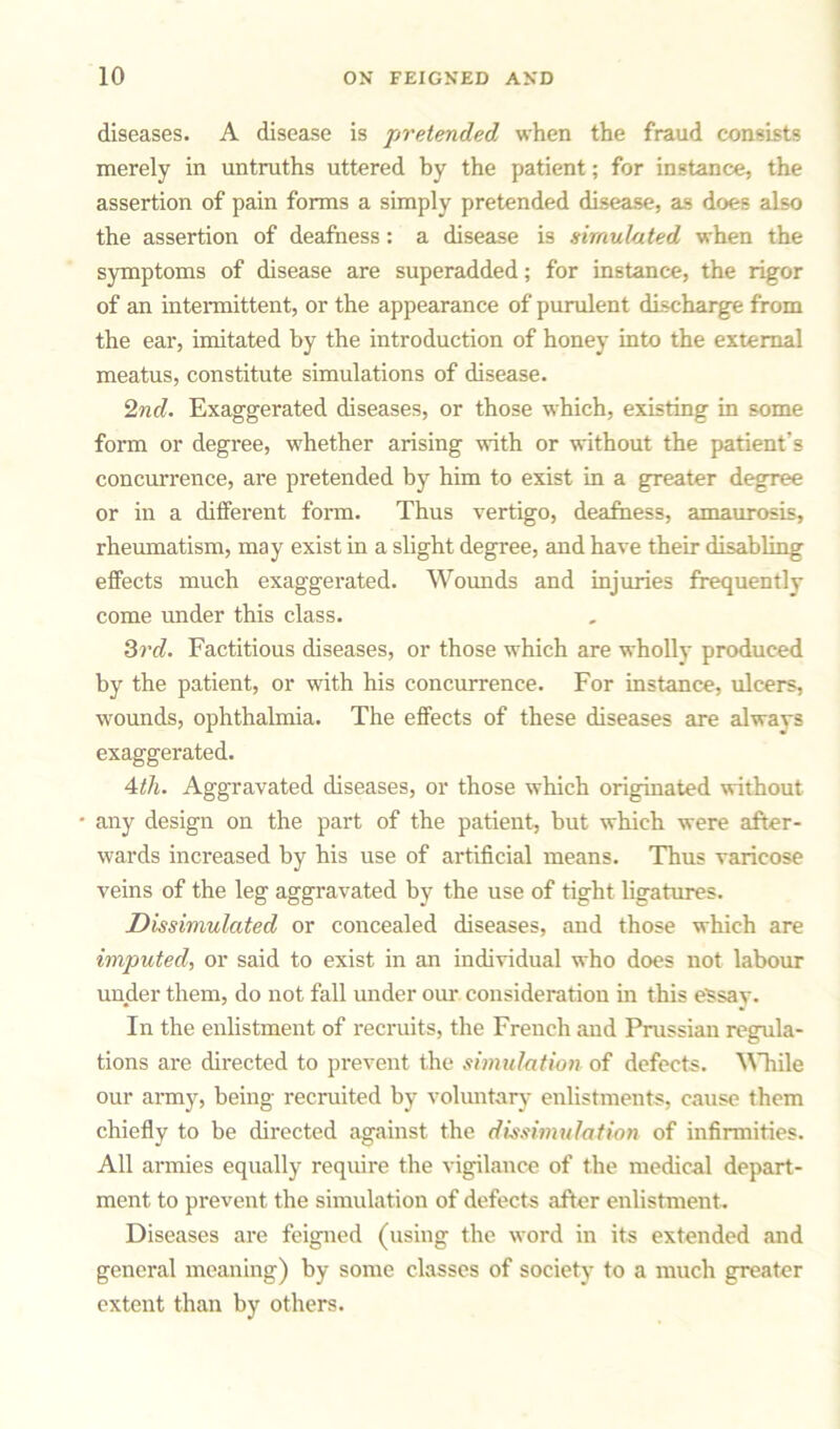 diseases. A disease is pretended when the fraud consists merely in untruths uttered by the patient; for instance, the assertion of pain forms a simply pretended disease, as does also the assertion of deafness: a disease is simulated when the symptoms of disease are superadded; for instance, the rigor of an intermittent, or the appearance of purulent discharge from the ear, imitated by the introduction of honey into the external meatus, constitute simulations of disease. 2nd. Exaggerated diseases, or those which, existing in some form or degree, whether arising with or without the patient’s concurrence, are pretended by him to exist in a greater degree or in a different form. Thus vertigo, deafness, amaurosis, rheumatism, may exist in a slight degree, and have their disabling effects much exaggerated. Wounds and injuries frequently come under this class. 3rd. Factitious diseases, or those which are wholly produced by the patient, or with his concurrence. For instance, ulcers, wounds, ophthalmia. The effects of these diseases are always exaggerated. 4th. Aggravated diseases, or those which originated without * any design on the part of the patient, but which were after- wards increased by his use of artificial means. Thus varicose veins of the leg aggravated by the use of tight ligatures. Dissimulated or concealed diseases, and those which are imputed, or said to exist in an individual who does not labour under them, do not fall under our. consideration in this eSsav. In the enlistment of recruits, the French and Prussian regula- tions are directed to prevent the simulation of defects. While our army, being recruited by voluntary enlistments, cause them chiefly to be directed against the dissimulation of infirmities. All armies equally require the vigilance of the medical depart- ment to prevent the simulation of defects after enlistment. Diseases are feigned (using the word in its extended and general meaning) by some classes of society to a much greater extent than by others.