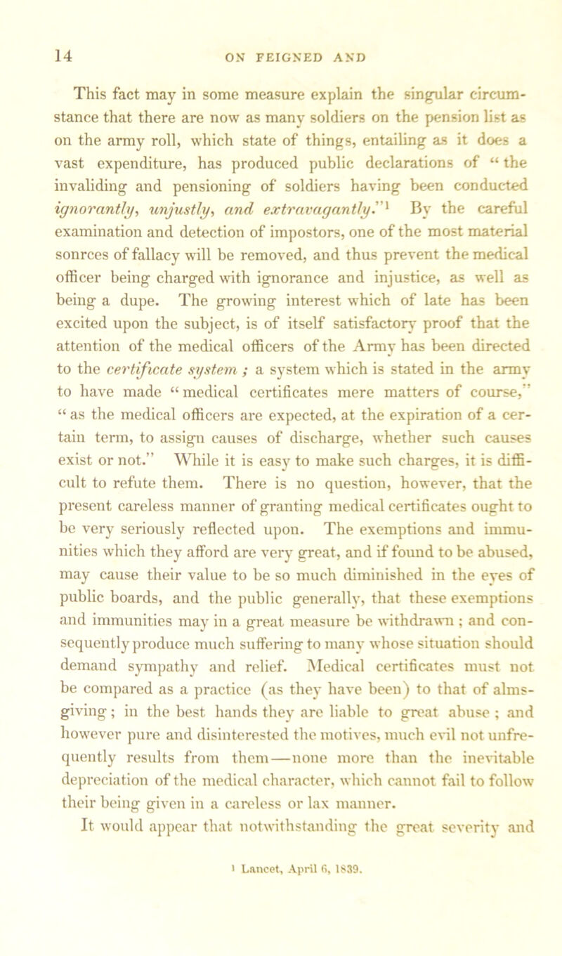 This fact may in some measure explain the singular circum- stance that there are now as many soldiers on the pension list as on the army roll, which state of things, entailing as it does a vast expenditure, has produced public declarations of “ the invaliding and pensioning of soldiers having been conducted ignorantly, unjustly, and extravagantlyBy the careful examination and detection of impostors, one of the most material sonrces of fallacy will be removed, and thus prevent the medical officer being charged with ignorance and injustice, as well as being a dupe. The growing interest which of late has been excited upon the subject, is of itself satisfactory proof that the attention of the medical officers of the Army has been directed to the certificate system ; a system which is stated in the army to have made “ medical certificates mere matters of course, “ as the medical officers are expected, at the expiration of a cer- tain term, to assign causes of discharge, whether such causes exist or not.” While it is easy to make such charges, it is diffi- cult to refute them. There is no question, however, that the present careless manner of granting medical certificates ought to be very seriously reflected upon. The exemptions and immu- nities which they afford are very great, and if found to be abused, may cause their value to be so much diminished in the eyes of public boards, and the public generally, that these exemptions and immunities may in a great measure be withdrawn ; and con- sequently produce much suffering to many whose situation should demand sympathy and relief. Medical certificates must not be compared as a practice (as they- have been) to that of alms- giving ; in the best hands they are liable to great abuse ; and however pure and disinterested the motives, much evil not unfre- quently results from them—none more than the inevitable depreciation of the medical character, which cannot fail to follow their being given in a careless or lax manner. It would appear that notwithstanding the great severity and ' Lancet, April fi, 1839.