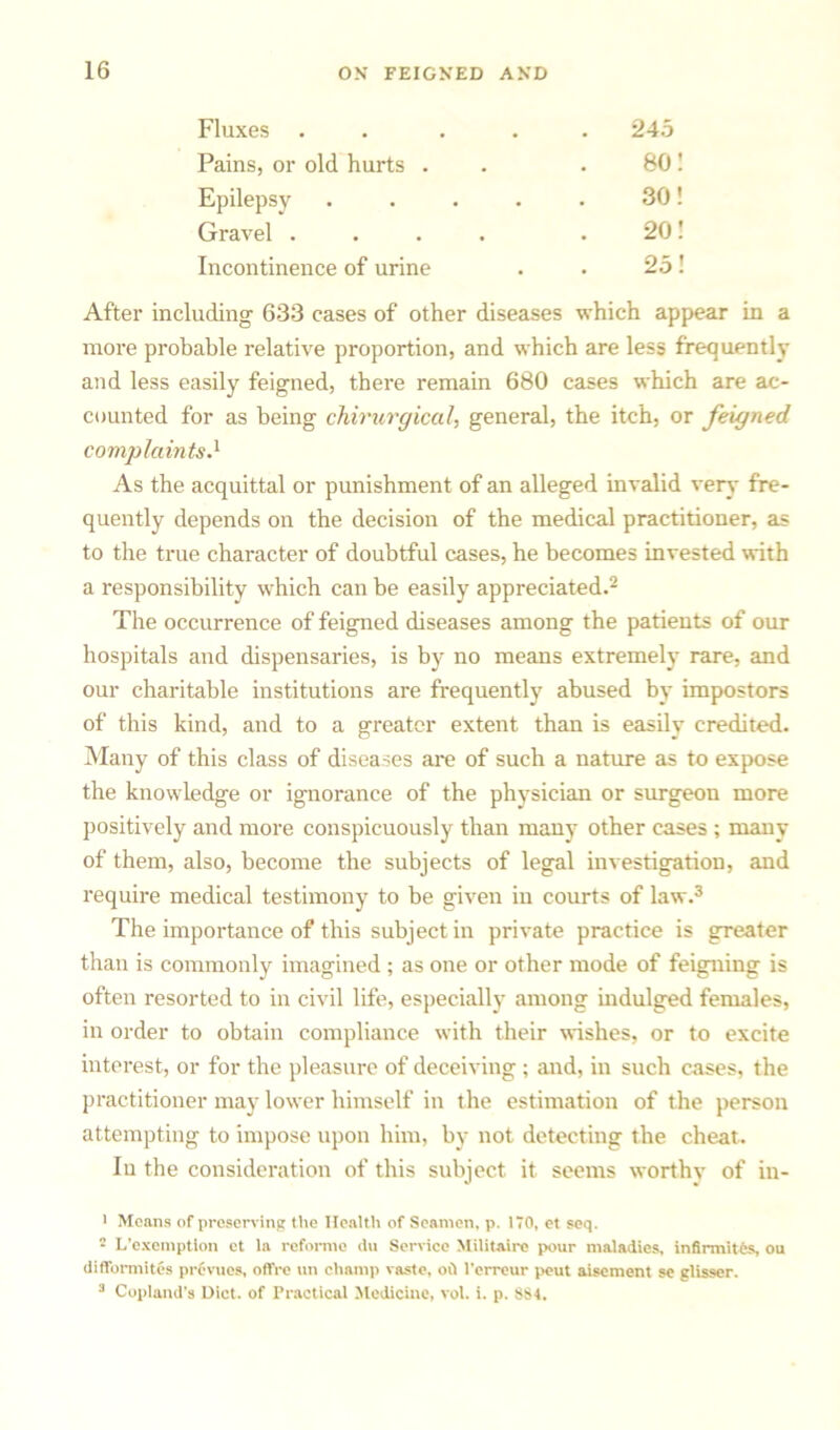 Fluxes . . . . . 245 Pains, or old hurts . 80! Epilepsy .... 30! Gravel .... 20! Incontinence of urine . 25! After including 633 cases of other diseases which appear in a more probable relative proportion, and which are less frequently and less easily feigned, there remain 680 cases which are ac- counted for as being chirurgical, general, the itch, or feigned complaints.1 As the acquittal or punishment of an alleged invalid very fre- quently depends on the decision of the medical practitioner, as to the true character of doubtful cases, he becomes invested with a responsibility which can be easily appreciated.2 The occurrence of feigned diseases among the patients of our hospitals and dispensaries, is by no means extremely rare, and our charitable institutions are frequently abused by impostors of this kind, and to a greater extent than is easily credited. Many of this class of diseases are of such a nature as to expose the knowledge or ignorance of the phvsician or surgeon more positively and more conspicuously than many other cases ; many of them, also, become the subjects of legal investigation, and require medical testimony to be given in courts of law.3 The importance of this subject in private practice is greater than is commonly imagined ; as one or other mode of feigning is often resorted to in civil life, especially among indulged females, in order to obtain compliance with their wishes, or to excite interest, or for the pleasure of deceiving ; and, in such cases, the practitioner may lower himself in the estimation of the person attempting to impose upon him, by not detecting the cheat. In the consideration of this subject it seems worthy of in- 1 Means of preserving the Health of Seamen, p. 170, et seq. • L’cxemptlon et la reforme <iu Service Militaire pour maladies, infirmites, ou difformites prevues, offre un champ vaste, od l'erreur peut aisement se glisser. 3 Copland's Diet, of Practical Medicine, vol. i. p. 884.