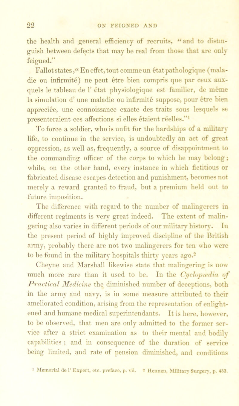 the health and general efficiency of recruits, “and to distin- guish between defects that may be real from those that are only feigned.” Fallot statesEn effet, tout comme un etat pathologique (mala- die ou infirmite) ne peut etre bien compris que par ceux aux- quels le tableau de 1’ etat physiologique est familier, de meme la simulation d’ une maladie ou infirmite suppose, pour etre bien appreciee, une connoissance exacte des traits sous lesquels se presenteraient ces affections si elles etaient reelles.”1 To force a soldier, who is unfit for the hardships of a military life, to continue in the service, is undoubtedly an act of great oppression, as well as, frequently, a source of disappointment to the commanding officer of the corps to which he may belong; while, on the other hand, every instance in which fictitious or fabricated disease escapes detection and punishment, becomes not merely a reward granted to fraud, but a premium held out to future imposition. The difference with regard to the number of malingerers in different regiments is very great indeed. The extent of malin- gering also varies in different periods of our militarv history. In the present period of highly improved discipline of the British army, probably there are not two malingerers for ten who were to be found in the military hospitals thirty years ago.2 Cheyne and Marshall likewise state that malingering is now much more rare than it used to be. In the Cyclopaedia of Practical Medicine the diminished number of deceptions, both in the army and navy, is in some measure attributed to their ameliorated condition, arising from the representation of enlight- ened and humane medical superintendants. It is here, however, to be observed, that men are only admitted to the former ser- vice after a strict examination as to their mental and bodily capabilities ; and in consequence of the duration of sendee being limited, and rate of pension diminished, and conditions i Memorial de 1* Expert, etc. preface, p. vii. 2 Hcnnen, Military Surgery, p. 453.