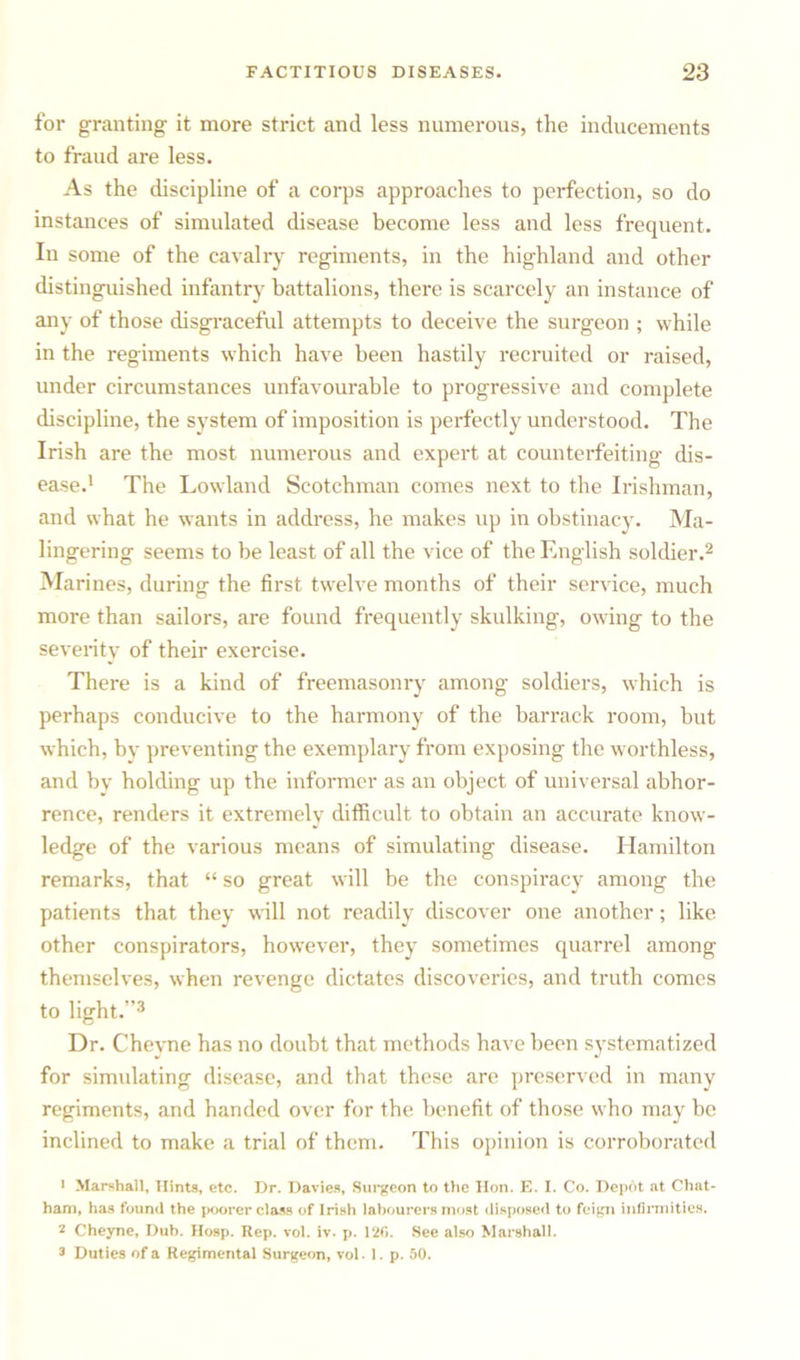 for granting it more strict and less numerous, the inducements to fraud are less. As the discipline of a corps approaches to perfection, so do instances of simulated disease become less and less frequent. In some of the cavalry regiments, in the highland and other distinguished infantry battalions, there is scarcely an instance of any of those disgraceful attempts to deceive the surgeon ; while in the regiments which have been hastily recruited or raised, under circumstances unfavourable to progressive and complete discipline, the system of imposition is perfectly understood. The Irish are the most numerous and expert at counterfeiting dis- ease.1 The Lowland Scotchman comes next to the Irishman, and what he wants in address, he makes up in obstinacy. Ma- lingering seems to be least of all the vice of the English soldier.2 Marines, during the first twelve months of their service, much more than sailors, are found frequently skulking, owing to the severity of their exercise. There is a kind of freemasonry among soldiers, which is perhaps conducive to the harmony of the barrack room, but which, by preventing the exemplary from exposing the worthless, and by holding up the informer as an object of universal abhor- rence, renders it extremely difficult to obtain an accurate know- ledge of the various means of simulating disease. Hamilton remarks, that “ so great will be the conspiracy among the patients that they will not readily discover one another; like other conspirators, however, they sometimes quarrel among themselves, when revenge dictates discoveries, and truth comes to light.”3 Dr. Cheyne has no doubt that methods have been systematized for simulating disease, and that these are preserved in many regiments, and handed over for the benefit of those who may be inclined to make a trial of them. This opinion is corroborated • Marshall, Hints, etc. Dr. Davies, Surgeon to the Hon. E. I. Co. Depot at Chat- ham, has found the poorer class of Irish labourers most disposed to feign infirmities. 2 Cheyne, Dub. Hosp. Rep. vol. iv. p. 120. See also Marshall. 3 Duties of a Regimental Surgeon, vol. 1. p. 50.