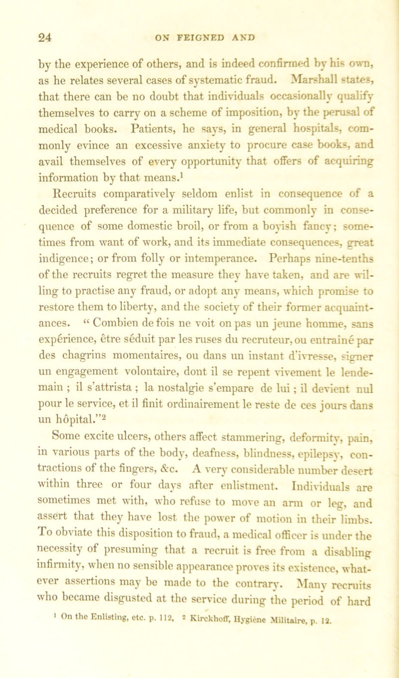 by the experience of others, and is indeed confirmed by his own, as he relates several cases of systematic fraud. Marshall states, that there can be no doubt that individuals occasionally qualify themselves to carry on a scheme of imposition, by the perusal of medical books. Patients, he says, in general hospitals, com- monly evince an excessive anxiety to procure case books, and avail themselves of every opportunity that offers of acquiring information by that means.1 Recruits comparatively seldom enlist in consequence of a decided preference for a military life, but commonly in conse- quence of some domestic broil, or from a boyish fancy; some- times from want of work, and its immediate consequences, great indigence; or from folly or intemperance. Perhaps nine-tenths of the recruits regret the measure they have taken, and are wil- ling to practise any fraud, or adopt any means, which promise to restore them to liberty, and the society- of their former acquaint- ances. “ Combien de fois ne voit on pas un jeune homme, sans experience, etre seduit par les ruses du recruteur, ou entrainepar des chagrins momentaires, ou dans un instant d'ivresse, signer un engagement volontaire, dont il se repent vivement le lende- main ; il s’attrista ; la nostalgie s’empare de lui; il devient nul pour le service, et il finit ordinairement le reste de ces jours dans un hopital.”2 Some excite ulcers, others affect stammering, deformity, pain, in various parts of the body, deafness, blindness, epilepsy, con- tractions of the fingers, &c. A very considerable number desert within three or four days after enlistment. Individuals are sometimes met with, who refuse to move an arm or leg, and assert that they have lost the power of motion in their limbs. To obviate this disposition to fraud, a medical officer is under the necessity of presuming that a recruit is free from a disabling infirmity, when no sensible appearance proves its existence, what- ever assertions may be made to the contrary. Manv recruits who became disgusted at the service during the period of hard ' On the Enlisting, etc. p. 112, s Kirckhoff, Hygiene Militaire, p. 12.