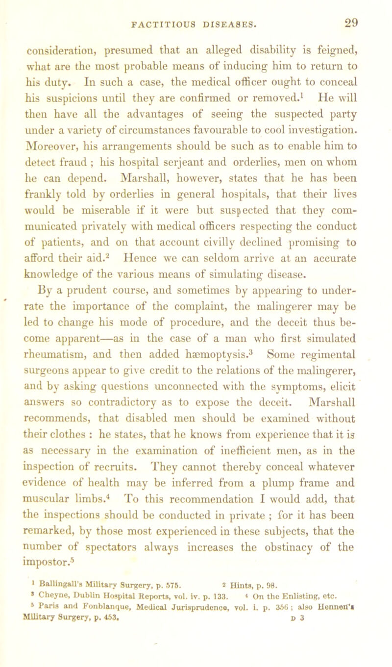 consideration, presumed that an alleged disability is feigned, what are the most probable means of inducing him to return to his duty. In such a case, the medical officer ought to conceal his suspicions until they are confirmed or removed.1 He will then have all the advantages of seeing the suspected party under a variety of circumstances favourable to cool investigation. Moreover, his arrangements should be such as to enable him to detect fraud ; his hospital serjeant and orderlies, men on whom he can depend. Marshall, however, states that he has been frankly told by orderlies in general hospitals, that their lives would be miserable if it were but suspected that they com- municated privately with medical officers respecting the conduct of patients, and on that account civilly declined promising to afford their aid.2 Hence we can seldom arrive at an accurate knowledge of the various means of simulating disease. By a prudent course, and sometimes by appearing to under- rate the importance of the complaint, the malingerer may be led to change his mode of procedure, and the deceit thus be- come apparent—as in the case of a man who first simulated rheumatism, and then added hasmoptysis.3 Some regimental surgeons appear to give credit to the relations of the malingerer, and by asking questions unconnected with the symptoms, elicit answers so contradictory as to expose the deceit. Marshall recommends, that disabled men should be examined without their clothes : he states, that he knows from experience that it is as necessary in the examination of inefficient men, as in the inspection of recruits. They cannot thereby conceal whatever evidence of health may be inferred from a plump frame and muscular limbs.4 To this recommendation I would add, that the inspections should be conducted in private ; for it has been remarked, by those most experienced in these subjects, that the number of spectators always increases the obstinacy of the impostor.5 i Ballingall's Military Surgery, p. 575. 2 Hints, p. 98. s Cheyne, Dublin Hospital Reports, vol. iv. p. 133. < On the Enlisting, etc. 5 Paris and Fonblanque, Medical Jurisprudence, vol. 1. p. 356 ; also HenneU'a Military Surgery, p. 453, j> 3