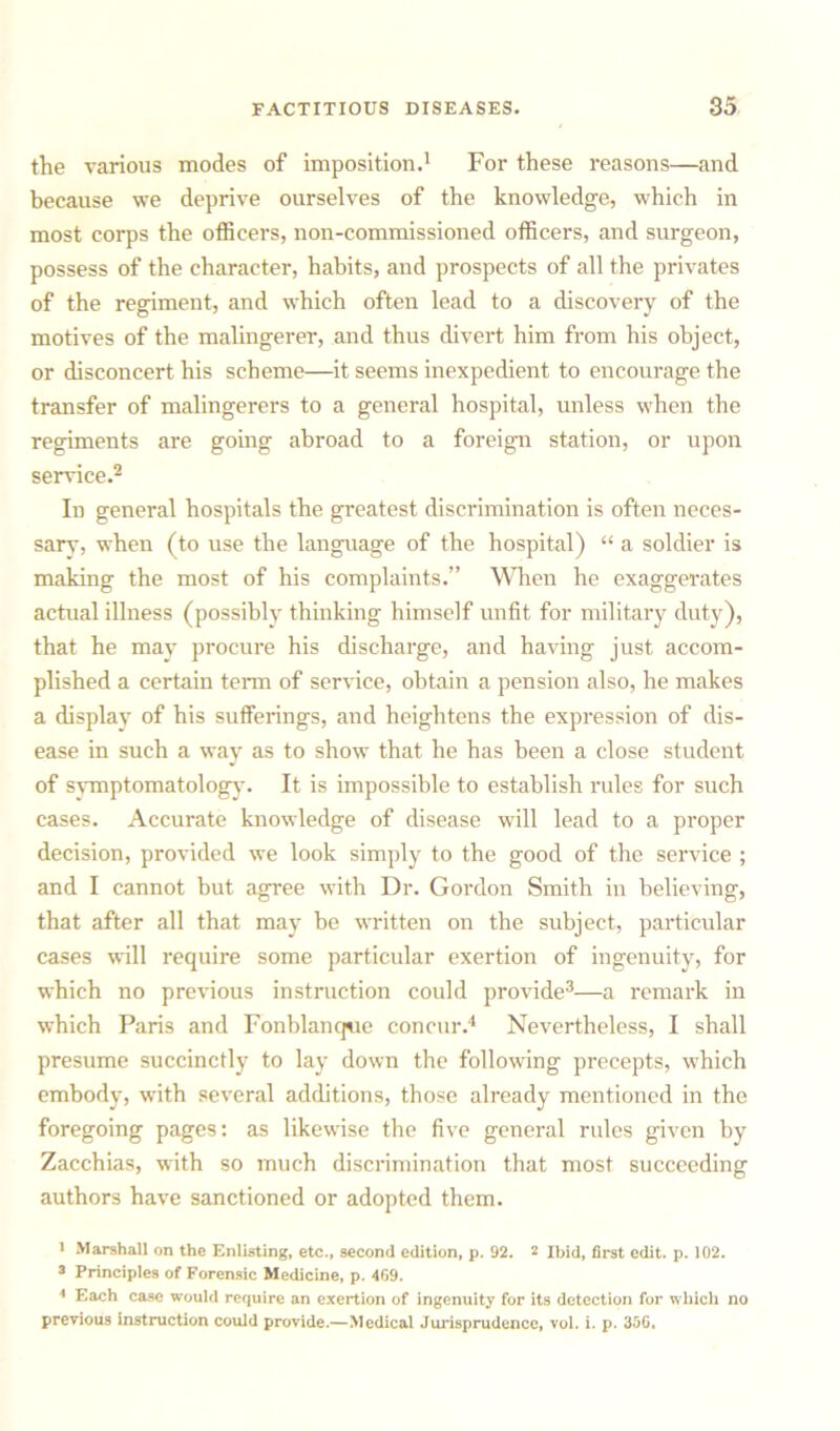 the various modes of imposition.1 For these reasons—and because we deprive ourselves of the knowledge, which in most corps the officers, non-commissioned officers, and surgeon, possess of the character, habits, and prospects of all the privates of the regiment, and which often lead to a discovery of the motives of the malingerer, and thus divert him from his object, or disconcert his scheme—it seems inexpedient to encourage the transfer of malingerers to a general hospital, unless when the regiments are going abroad to a foreign station, or upon sendee.2 In general hospitals the greatest discrimination is often neces- sary, when (to use the language of the hospital) “ a soldier is making the most of his complaints.” When he exaggerates actual illness (possibly thinking himself unfit for military duty), that he may procure his discharge, and having just accom- plished a certain term of service, obtain a pension also, he makes a display of his sufferings, and heightens the expression of dis- ease in such a way as to show that he has been a close student of symptomatology. It is impossible to establish rules for such cases. Accurate knowledge of disease will lead to a proper decision, provided we look simply to the good of the service ; and I cannot but agree with Dr. Gordon Smith in believing, that after all that may be written on the subject, particular cases will require some particular exertion of ingenuity, for which no previous instruction could provide3—a remark in which Paris and Fonblanque concur.4 Nevertheless, I shall presume succinctly to lay down the following precepts, which embody, with several additions, those already mentioned in the foregoing pages: as likewise the five general rules given by Zacchias, with so much discrimination that most succeeding authors have sanctioned or adopted them. 1 Marshall on the Enlisting, etc., second edition, p. 92. 2 Ibid, first edit. p. 102. 3 Principles of Forensic Medicine, p. 469. 4 Each case would require an exertion of ingenuity for its detection for which no previous instruction could provide.—Medical Jurisprudence, vol. i. p. 35G.