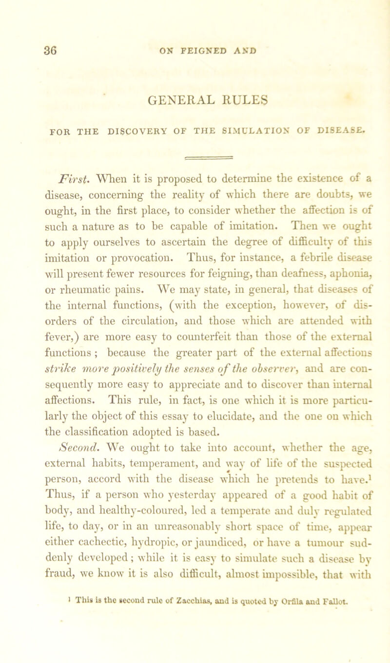 GENERAL RULES FOR THE DISCOVERY OF THE SIMULATION OF DISEASE. First. When it is proposed to determine the existence of a disease, concerning the reality of which there are doubts, we ought, in the first place, to consider whether the affection is of such a nature as to be capable of imitation. Then we ought to apply ourselves to ascertain the degree of difficulty of this imitation or provocation. Thus, for instance, a febrile disease will present fewer resources for feigning, than deafness, aphonia, or rheumatic pains. We may state, in general, that diseases of the internal functions, (with the exception, however, of dis- orders of the circulation, and those which are attended with fever,) are more easy to counterfeit than those of the external functions ; because the greater paid of the external affections strike more positively the senses of the observer, and are con- sequently more easy to appreciate and to discover than internal affections. This rule, in fact, is one which it is more particu- larly the object of this essay to elucidate, and the one on which the classification adopted is based. Second. We ought to take into account, whether the age, external habits, temperament, and way of life of the suspected person, accord with the disease which he pretends to have.1 Thus, if a person who yesterday appeared of a good habit of body, and healthy-coloured, led a temperate and duly regulated life, to day, or in an unreasonably short space of time, appear either cachectic, hydropic, or jaundiced, or have a tumour sud- denly developed; while it is easy to simulate such a disease by fraud, we know it is also difficult, almost impossible, that with > This is the second rule of Zacchias, and is quoted by Orfila and Fallot.