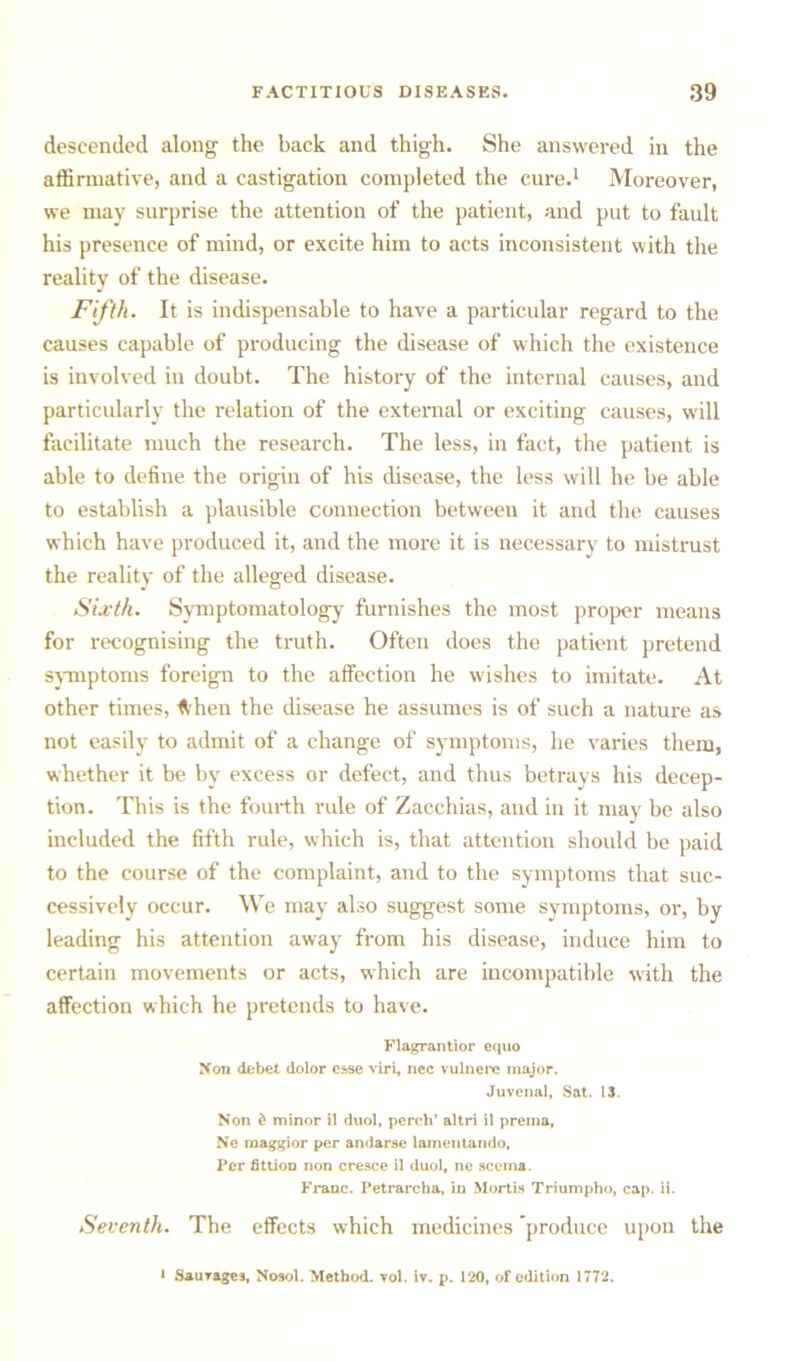 descended along the back and thigh. She answered in the affirmative, and a castigation completed the cure.1 Moreover, we may surprise the attention of the patient, and put to fault his presence of mind, or excite him to acts inconsistent with the reality of the disease. Fifth. It is indispensable to have a particular regard to the causes capable of producing the disease of which the existence is involved in doubt. The history of the internal causes, and particularly the relation of the external or exciting causes, will facilitate much the research. The less, in fact, the patient is able to define the origin of his disease, the less will he be able to establish a plausible connection between it and the causes which have produced it, and the more it is necessary to mistrust the reality of the alleged disease. Sixth. Symptomatology furnishes the most proper means for recognising the truth. Often does the patient pretend symptoms foreign to the affection he wishes to imitate. At other times, flhen the disease he assumes is of such a nature as not easily to admit of a change of symptoms, he varies them, whether it be by excess or defect, and thus betrays his decep- tion. This is the fourth rule of Zacchias, and in it may be also included the fifth rule, which is, that attention should be paid to the course of the complaint, and to the symptoms that suc- cessively occur. We may also suggest some symptoms, or, by leading his attention away from his disease, induce him to certain movements or acts, which are incompatible with the affection which he pretends to have. Flagrantior equo Non debet dolor esse viri, nec vulnere major. Juvenal, Sat. 13. Non d minor 11 duol, perch’ altri il prema, Ne maggior per andarse lamentando, Per fittion non cresce il duol, ne scema. Franc. Petrarcha, in Mortis Triumpho, cap. ii. Seventh. The effects which medicines ’produce upon the 1 Sauvages, Nosol. Method, vol. iv. p. 120, of edition 1772.