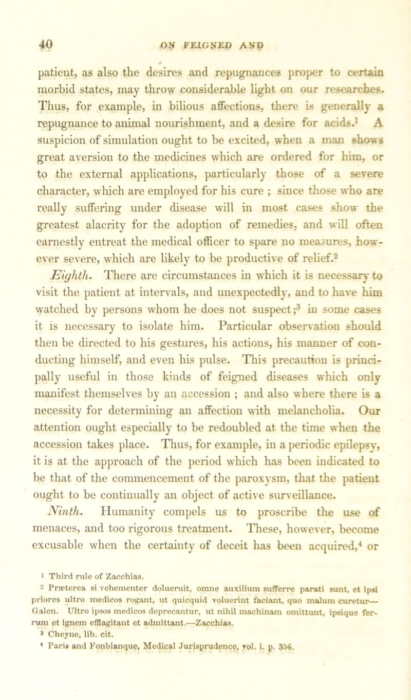 patient, as also the desires and repugnances proper to certain morbid states, may throw considerable light on our researches. Thus, for example, in bilious affections, there is generally a repugnance to animal nourishment, and a desire for acids.1 A suspicion of simulation ought to be excited, when a man shows great aversion to the medicines which are ordered for him, or to the external applications, particularly those of a severe character, which are employed for his cure ; since those who are really suffering under disease will in most cases show the greatest alacrity for the adoption of remedies, and will often earnestly entreat the medical officer to spare no measures, how- ever severe, which are likely to be productive of relief.2 Eighth. There are circumstances in which it is necessary to visit the patient at intervals, and unexpectedly, and to have him watched by persons whom he does not suspect;3 in some cases it is necessary to isolate him. Particular observation should then be directed to his gestures, his actions, his manner of con- ducting himself, and even his pulse. This precaution is princi- pally useful in those kinds of feigned diseases which only manifest themselves by an accession ; and also where there is a necessity for determining an affection with melancholia. Our attention ought especially to be redoubled at the time when the accession takes place. Thus, for example, in a periodic epilepsy, it is at the approach of the period which has been indicated to be that of the commencement of the paroxysm, that the patient ought to be continually an object of active surveillance. Ninth. Humanity compels us to proscribe the use of menaces, and too rigorous treatment. These, however, become excusable when the certainty of deceit has been acquired,4 or l Third rule of Zacchias. - Prceterca si vehementcr dolueruit, omne auxilium sufferrc parati sunt, et ipsi priores ultro medicos rogant, ut quicquid voluerint faciant, quo malum curetur Galen. Ultro ipsos medicos deprccantur, ut nihil machinam omittunt, ipsique fer- rum et ignem elllagitant et admittant.—Zacchias. J Chcyne, lib. cit. * Paris and Fonblanque, Medical Jurisprudence, rol. i. p. 356.