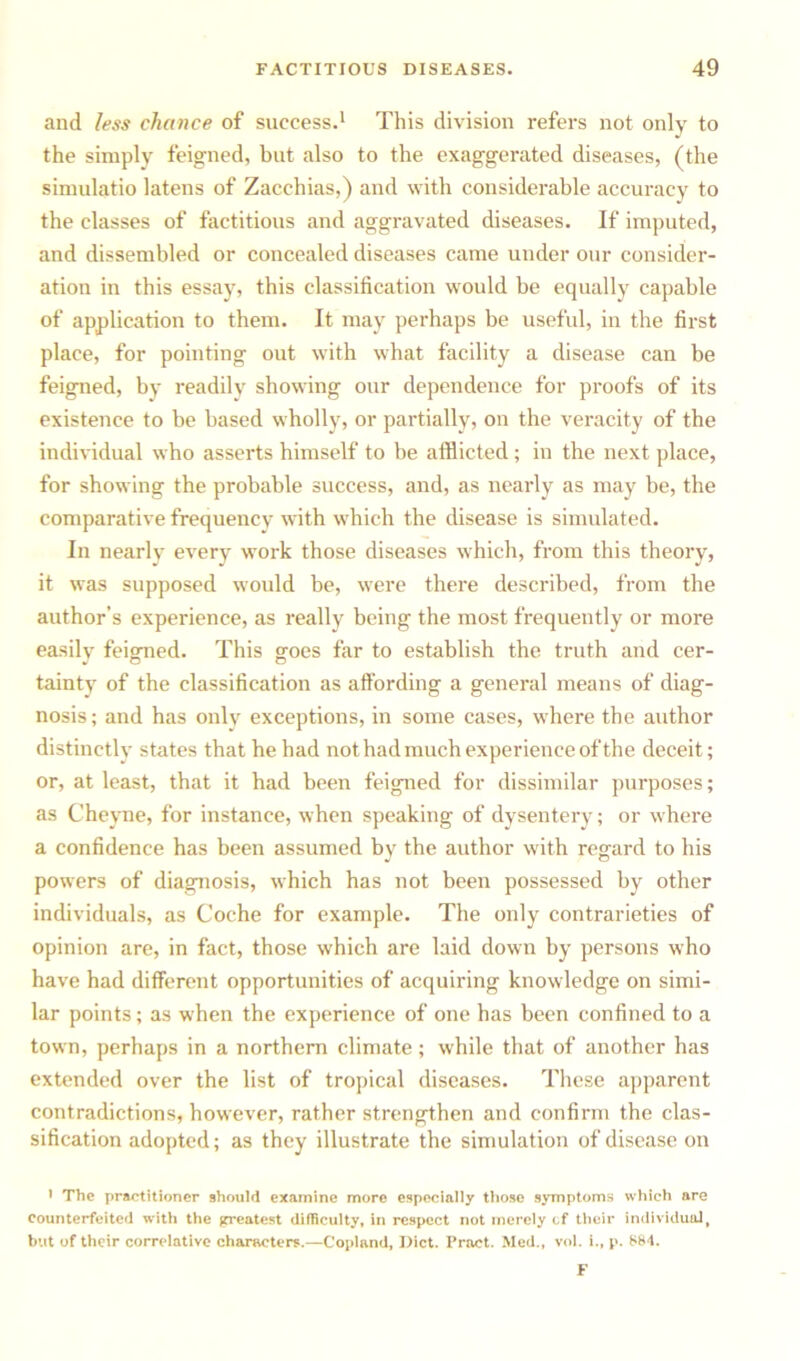 and less chance of success.1 This division refers not only to the simply feigned, but also to the exaggerated diseases, (the simulatio latens of Zacchias,) and with considerable accuracy to the classes of factitious and aggravated diseases. If imputed, and dissembled or concealed diseases came under our consider- ation in this essay, this classification would be equally capable of application to them. It may perhaps be useful, in the first place, for pointing out with what facility a disease can be feigned, by readily showing our dependence for proofs of its existence to be based wholly, or partially, on the veracity of the individual who asserts himself to be afflicted; in the next place, for showing the probable success, and, as nearly as may be, the comparative frequency with which the disease is simulated. In nearly every work those diseases which, from this theory, it was supposed would be, were there described, from the author’s experience, as really being the most frequently or more easilv feigned. This gees far to establish the truth and cer- tainty of the classification as affording a general means of diag- nosis; and has only exceptions, in some cases, where the author distinctly states that he had not had much experience of the deceit; or, at least, that it had been feigned for dissimilar purposes; as Cheyne, for instance, when speaking of dysentery; or where a confidence has been assumed by the author with regard to his powers of diagnosis, which has not been possessed by other individuals, as Coche for example. The only contrarieties of opinion are, in fact, those which are laid down by persons who have had different opportunities of acquiring knowledge on simi- lar points; as when the experience of one has been confined to a town, perhaps in a northern climate; while that of another has extended over the list of tropical diseases. These apparent contradictions, however, rather strengthen and confirm the clas- sification adopted; as they illustrate the simulation of disease on * The practitioner should examine more especially those symptoms which are counterfeited with the greatest difficulty, in respect not merely cf their individualt but of their correlative characters.—Copland, Diet. Pract. Med., vol. i., p. 884. F