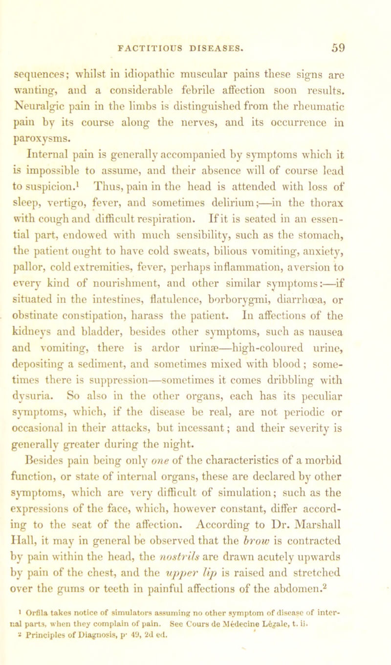 sequences; whilst in idiopathic muscular pains these signs are wanting, and a considerable febrile affection soon results. Neuralgic pain in the limbs is distinguished from the rheumatic pain by its course along the nerves, and its occurrence in paroxysms. Internal pain is generally accompanied by symptoms which it is impossible to assume, and their absence will of course lead to suspicion.1 Thus, pain in the head is attended with loss of sleep, vertigo, fever, and sometimes delirium;—in the thorax with cough and difficult respiration. If it is seated in an essen- tial part, endowed with much sensibility, such as the stomach, the patient ought to have cold sweats, bilious vomiting, anxiety, pallor, cold extremities, fever, perhaps inflammation, aversion to every kind of nourishment, and other similar symptoms:—if situated in the intestines, flatulence, borborygmi, diarrhoea, or obstinate constipation, harass the patient. In affections of the kidneys and bladder, besides other symptoms, such as nausea and vomiting, there is ardor urinae—high-coloured urine, depositing a sediment, and sometimes mixed with blood; some- times there is suppression—sometimes it comes dribbling with dysuria. So also in the other organs, each has its peculiar symptoms, which, if the disease be real, are not periodic or occasional in their attacks, but incessant; and their severity is generally greater during the night. Besides pain being only one of the characteristics of a morbid function, or state of internal organs, these are declared by other symptoms, which are very difficult of simulation; such as the expressions of the face, which, however constant, differ accord- ing to the seat of the affection. According to Dr. Marshall Hall, it may in general be observed that the brow is contracted by pain within the head, the nostrils are drawn acutely upwards by pain of the chest, and the upper lip) is raised and stretched over the gums or teeth in painful affections of the abdomen.2 1 Orfila takes notice of simulators assuming no other symptom of disease of inter- nal parts, when they complain of pain. See fours de Medccine Legale, t. ii. * Principles of Diagnosis, p- 49, 2d ed.