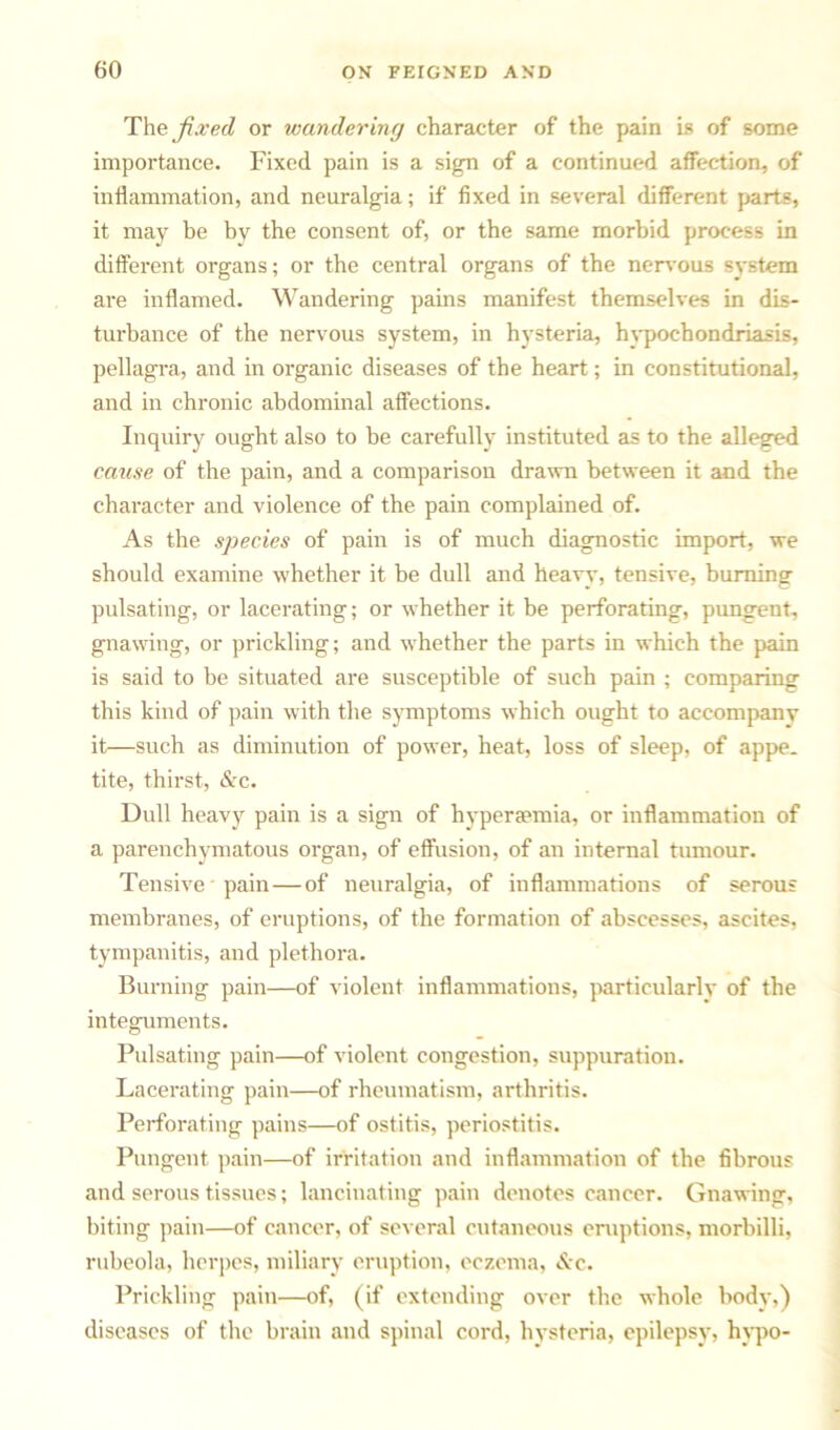 The fix (id or wandering character of the pain is of some importance. Fixed pain is a sign of a continued affection, of inflammation, and neuralgia; if fixed in several different parts, it may be by the consent of, or the same morbid process in different organs; or the central organs of the nervous system are inflamed. Wandering pains manifest themselves in dis- turbance of the nervous system, in hysteria, hypochondriasis, pellagra, and in organic diseases of the heart; in constitutional, and in chronic abdominal affections. Inquiry ought also to be carefully instituted as to the alleged cause of the pain, and a comparison drawn between it and the character and violence of the pain complained of. As the species of pain is of much diagnostic import, we should examine whether it be dull and heavy, tensive, burning pulsating, or lacerating; or whether it be perforating, pungent, gnawing, or prickling; and whether the parts in which the pain is said to be situated are susceptible of such pain ; comparing this kind of pain with the symptoms which ought to accompany it—such as diminution of power, heat, loss of sleep, of appe. tite, thirst, &c. Dull heavy pain is a sign of hyperaemia, or inflammation of a parenchymatous organ, of effusion, of an internal tumour. Tensive pain — of neuralgia, of inflammations of serous membranes, of eruptions, of the formation of abscesses, ascites, tympanitis, and plethora. Burning pain—of violent inflammations, particularly of the integuments. Pulsating pain—of violent congestion, suppuration. Lacerating pain—of rheumatism, arthritis. Perforating pains—of ostitis, periostitis. Pungent pain—of irritation and inflammation of the fibrous and serous tissues; lancinating pain denotes cancer. Gnawing, biting pain—of cancer, of several cutaneous eruptions, morbilli, rubeola, herpes, miliary eruption, eczema, &c. Prickling pain—of, (if extending over the whole body,) diseases of the brain and spinal cord, hysteria, epilepsy, hypo-