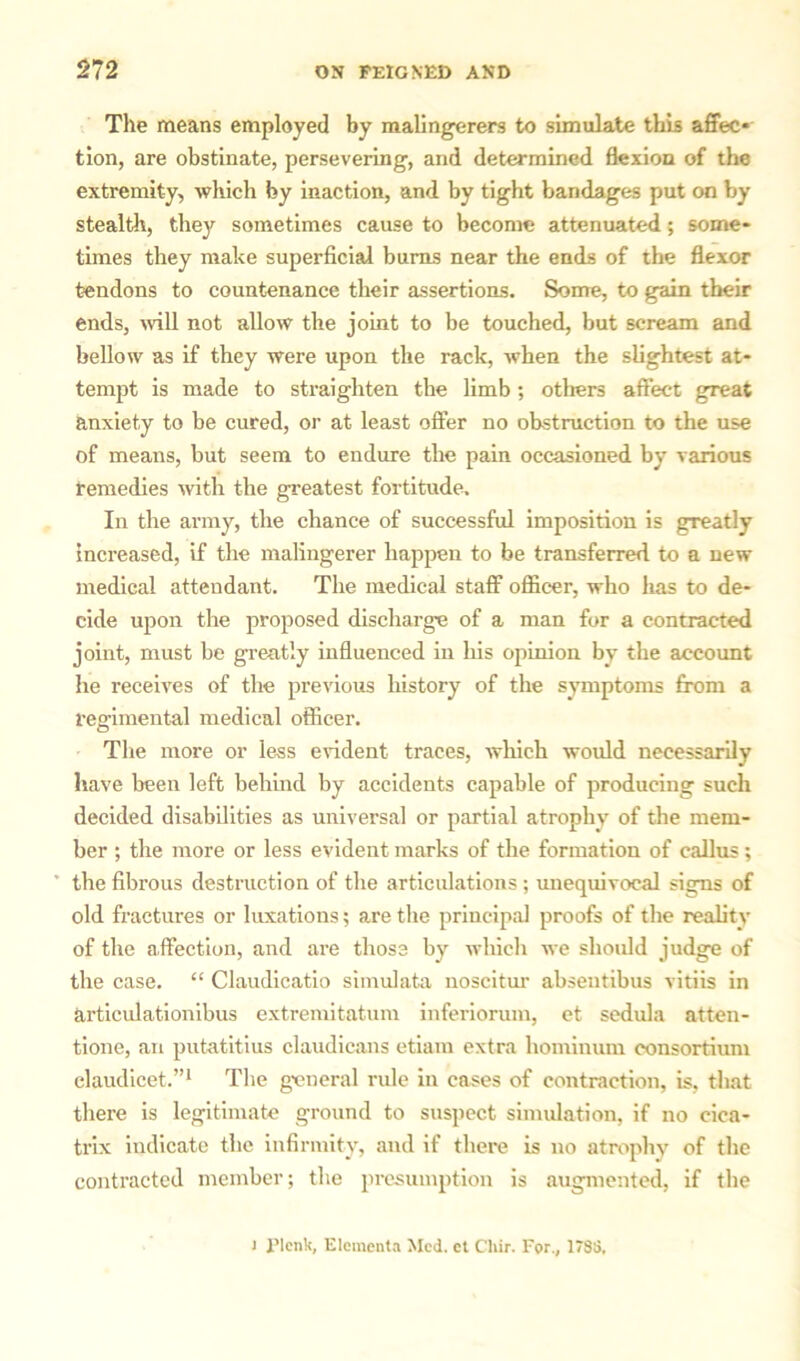 The means employed by malingerers to simulate this affec- tion, are obstinate, persevering, and determined flexion of the extremity, which by inaction, and by tight bandages put on by stealth, they sometimes cause to become attenuated; some- times they make superficial bums near the ends of the flexor tendons to countenance their assertions. Some, to gain their ends, will not allow the joint to be touched, but scream and bellow as if they were upon the rack, when the slightest at- tempt is made to straighten the limb; others affect great anxiety to be cured, or at least offer no obstruction to the use of means, but seem to endure the pain occasioned by various remedies with the greatest fortitude. In the army, the chance of successful imposition is greatly increased, if the malingerer happen to be transferred to a new medical attendant. The medical staff officer, who has to de- cide upon the proposed discharge of a man for a contracted joint, must be greatly influenced in his opinion by the account he receives of the previous history of the symptoms from a regimental medical officer. The more or less evident traces, which would necessarily have been left behind by accidents capable of producing such decided disabilities as universal or partial atrophy of the mem- ber ; the more or less evident marks of the formation of callus; the fibrous destruction of the articulations; unequivocal signs of old fractures or luxations; are the principal proofs of the reality of the affection, and are those by which we slioidd judge of the case. “ Claudicatio simulata noscitur absentibus vitiis in articulationibus extremitatum inferiorum, et sedula atten- tione, an putatitius claudicans etiam extra hominum consortium elaudicet.”1 The general rule in cases of contraction, is, that there is legitimate ground to suspect simulation, if no cica- trix indicate the infirmity, and if there is no atrophy of the contracted member; the presumption is augmented, if the i Plenk, Elements Med. et Cliir. For., 178S.