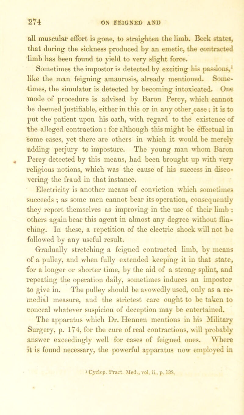 all muscular effort is gone, to straighten the limb. Beck states, that during the sickness produced by an emetic, the contracted limb has been found to yield to very slight force. Sometimes the impostor is detected by exciting his passions,1 like the man feigning amaurosis, already mentioned. Some- times, the simulator is detected by becoming intoxicated. One mode of procedure is advised by Baron Percy, which cannot be deemed justifiable, either in this or in any other case; it is to put the patient upon his oath, with regard to the existence of the alleged contraction: for although this might be effectual in some cases, yet there are others in which it would be merely adding perjury to imposture. The young man whom Baron , Percy detected by this means, had been brought up with very religious notions, which was the cause of his success in disco- vering the fraud in that instance. Electricity is another means of conviction which sometimes succeeds ; as some men cannot bear its operation, consequently they report themselves as improving in the use of their limb : others again bear this agent in almost any degree without flin- ching. In these, a repetition of the electric shock will not b e followed by any useful result. Gradually stretching a feigned contracted limb, by means of a pulley, and when fully extended keeping it in that state, for a longer or shorter time, by the aid of a strong splint, and repeating the operation daily, sometimes induces an impostor to give in. The pulley should be avowedly used, only as a re- medial measure, aud the strictest care ought to be taken to conceal whatever suspicion of deception may be entertained. The apparatus which Dr. Heunen mentions in his Military Surgery, p. 174, for the cure of real contractions, will probably answer exceedingly well for cases of feigned ones. Where it is found necessary, the powerful apparatus now employed in