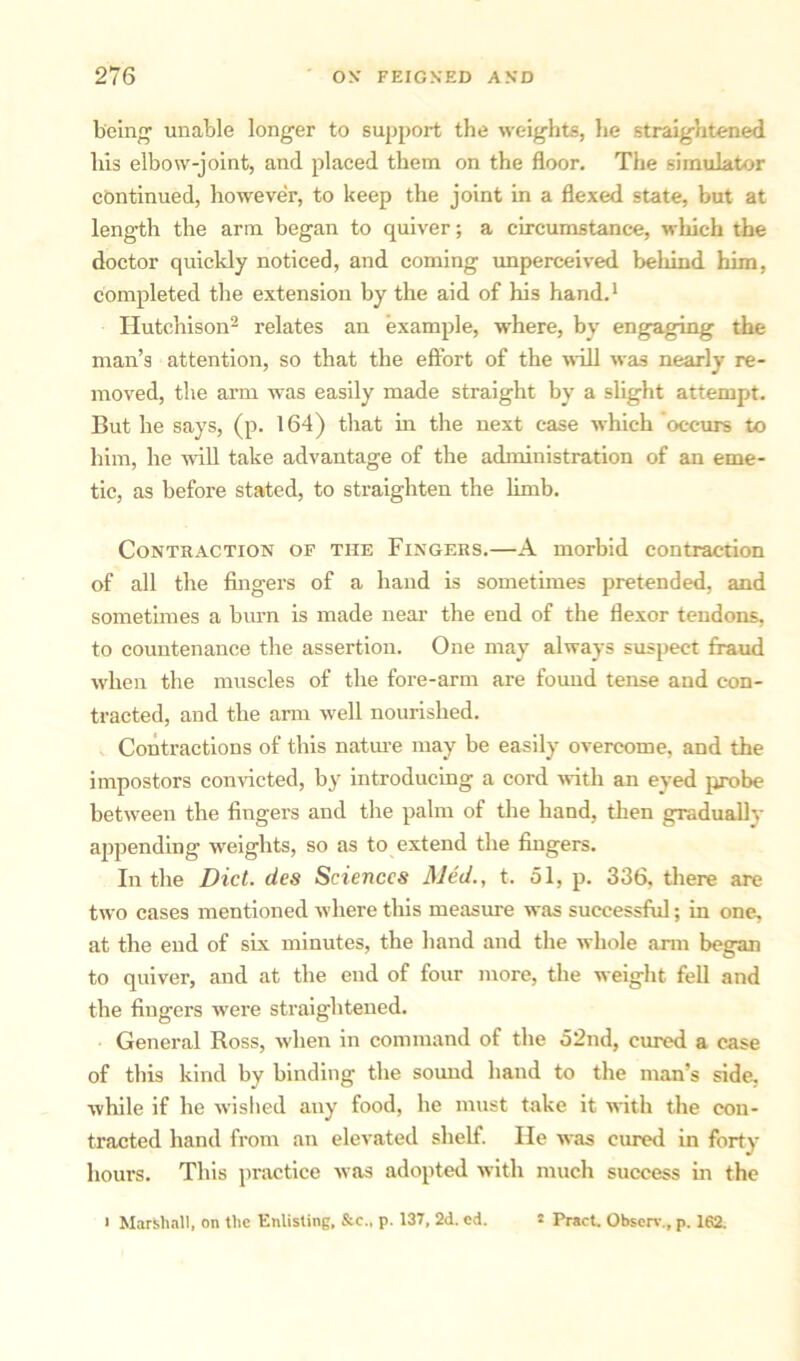 being unable longer to support the weights, he straightened his elbow-joint, and placed them on the floor. The simulator continued, however, to keep the joint in a flexed state, but at length the arm began to quiver; a circumstance, which the doctor quickly noticed, and coming unperceived behind him, completed the extension by the aid of his hand.1 Hutchison2 relates an example, where, by engaging the man’s attention, so that the effort of the will was nearly re- moved, the arm was easily made straight by a slight attempt. But he says, (p. 164) that in the next case which occurs to him, he will take advantage of the administration of an eme- tic, as before stated, to straighten the limb. Contraction of the Fingers.—A morbid contraction of all the fingers of a hand is sometimes pretended, and sometimes a burn is made near the end of the flexor tendons, to countenance the assertion. One may always suspect fraud when the muscles of the fore-arm are found tense and con- tracted, and the arm well nourished. Contractions of this nature may be easily overcome, and the impostors convicted, by introducing a cord with an eyed probe between the fingers and the palm of the hand, then gradually appending weights, so as to extend the fingers. In the Diet, des Sciences Med., t. 51, p. 336, there are two cases mentioned where this measure was successful; in one, at the end of six minutes, the hand and the whole arm began to quiver, and at the end of four more, the weight fell and the fingers were straightened. General Ross, when in command of the 52nd, cured a case of this kind by binding the sound hand to the man’s side, ■while if he wished any food, he must take it with the con- tracted hand from an elevated shelf. He was cured in forty hours. This practice was adopted with much success in the • Marshall, on the Enlisting, &c., p. 137, 2d. cd. ! Pract. Observ., p. 162.