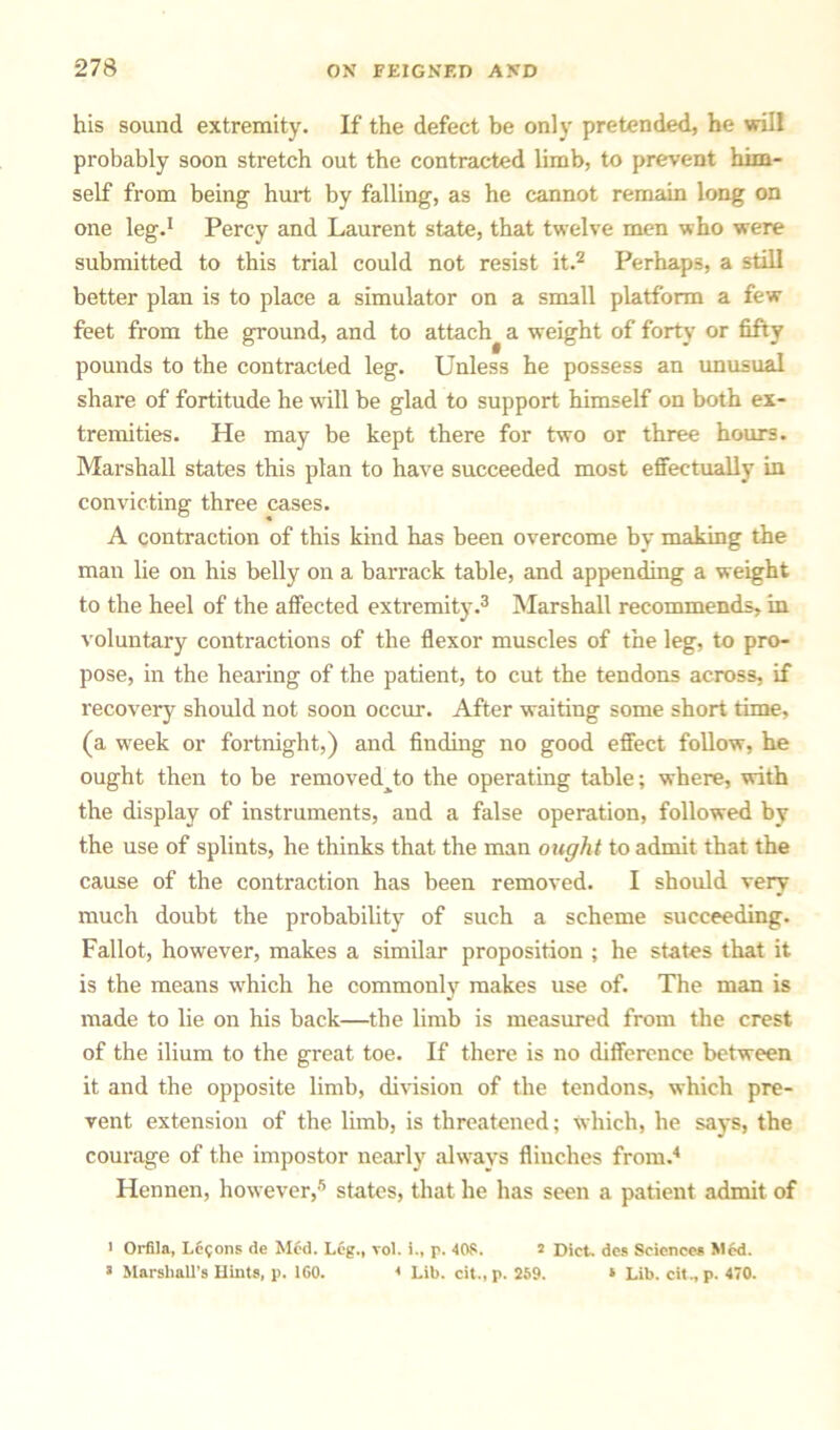 his sound extremity. If the defect be only pretended, he will probably soon stretch out the contracted limb, to prevent him- self from being hurt by falling, as he cannot remain long on one leg.1 Percy and Laurent state, that twelve men who were submitted to this trial could not resist it.2 Perhaps, a still better plan is to place a simulator on a small platform a few feet from the ground, and to attach^ a weight of forty or fifty pounds to the contracted leg. Unless he possess an unusual share of fortitude he will be glad to support himself on both ex- tremities. He may be kept there for two or three hours. Marshall states this plan to have succeeded most effectually in convicting three cases. A contraction of this kind has been overcome by making the man lie on his belly on a barrack table, and appending a weight to the heel of the affected extremity.3 Marshall recommends, in voluntary contractions of the flexor muscles of the leg, to pro- pose, in the hearing of the patient, to cut the tendons across, if recovery should not soon occur. After waiting some short time, (a week or fortnight,) and finding no good effect follow, he ought then to be removedjo the operating table; where, with the display of instruments, and a false operation, followed by the use of splints, he thinks that the man ought to admit that the cause of the contraction has been removed. I should very much doubt the probability of such a scheme succeeding. Fallot, however, makes a similar proposition ; he states that it is the means which he commonly makes use of. The man is made to lie on his back—the limb is measured from the crest of the ilium to the great toe. If there is no difference between it and the opposite limb, division of the tendons, which pre- vent extension of the limb, is threatened; which, he says, the courage of the impostor nearly always flinches from.4 Hennen, however,5 states, that he has seen a patient admit of i Orfila, L6<jons de Med. Leg., vol. i., p. 408. 2 Diet, des Sciences Med. 3 Marshall’s Hints, p. 160. * Lib. cit., p. 259. * Lib. cit., p. 470.