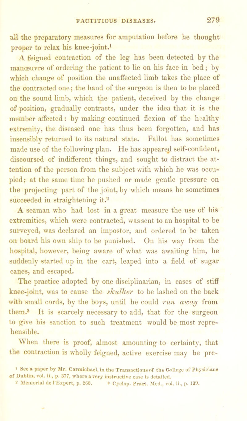 all the preparatory measures for amputation before he thought proper to relax his knee-joint.1 A feigned contraction of the leg has been detected by the manoeuvre of ordering the patient to lie on his face in bed; by which change of position the unaffected limb takes the place of the contracted one; the hand of the surgeon is then to be placed on the sound limb, which the patient, deceived by the change of position, gradually contracts, under the idea that it is the member affected: by making continued flexion of the healthy extremity, the diseased one has thus been forgotten, and has insensibly returned to its natural state. Fallot has sometimes made use of the following plan. He has appeared self-confident, discoursed of indifferent thing’s, and sought to distract the at- tention of the person from the subject with which he was occu- pied; at the same time he pushed or made gentle pressure on the projecting part of the joint, by which means be sometimes succeeded in straightening it.2 A seaman who had lost in a great measure the use of his extremities, which were contracted, was sent to an hospital to be surveyed, was declared an impostor, and ordered to be taken on board his own ship to be punished. On his way from the hospital, however, being aware of what was awaiting him, he suddenly started up in the cart, leaped into a field of sugar canes, and escaped. The practice adopted by one disciplinarian, in cases of stiff knee-joint, was to cause the skulker to be lashed on the back with small cords, by the boys, until he could run away from them.3 It is scarcely necessary to add, that for the surgeon to give his sanction to such treatment would be most repre- hensible. \\ hen there is proof, almost amounting to certainty, that the contraction is wholly feigned, active exercise may be pre- 1 8ee a paper by Mr. Carmichael, in the Transactions of the College of Physicians of Dublin, vol. ii., p. 377, where a very instructive case is detailed. 2 Memorial de 1’Expert, p. 200. s Cyclop. Praot. Med., vol. ii., p. 139.