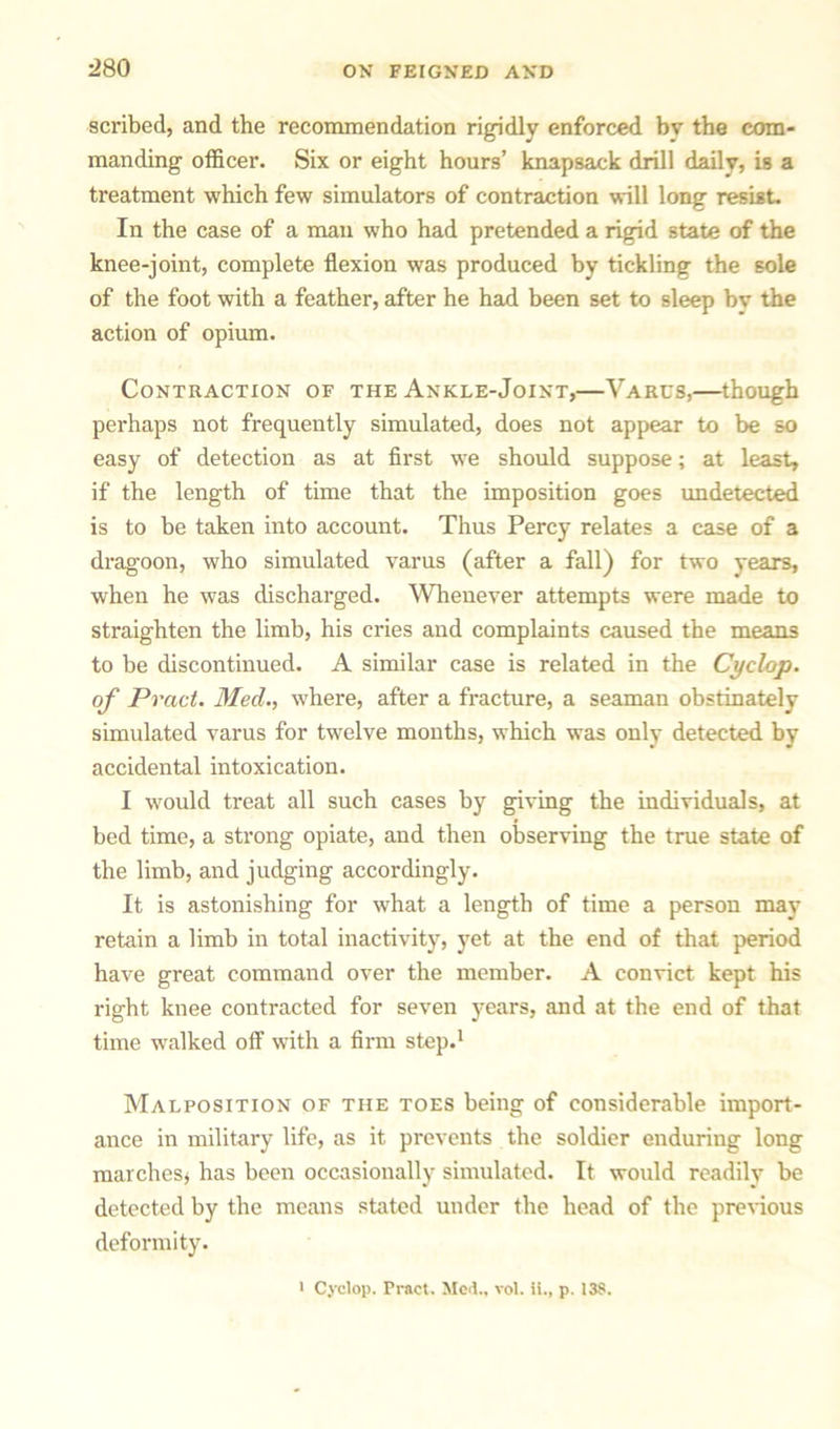 scribed, and the recommendation rigidly enforced bv the com- manding officer. Six or eight hours’ knapsack drill daily, is a treatment which few simulators of contraction will long resist. In the case of a man who had pretended a rigid state of the knee-joint, complete flexion was produced by tickling the sole of the foot with a feather, after he haul been set to sleep bv the action of opium. Contraction of the Ankle-Joint,—Varcs,—though perhaps not frequently simulated, does not appear to be so easy of detection as at first we should suppose; at least, if the length of time that the imposition goes undetected is to be taken into account. Thus Percy relates a case of a dragoon, who simulated varus (after a fall) for two years, when he was discharged. Whenever attempts were made to straighten the limb, his cries and complaints caused the means to be discontinued. A similar case is related in the Cyclop, of Pract. Med., where, after a fracture, a seaman obstinately simulated varus for twelve months, which was only detected by accidental intoxication. I would treat all such cases by giving the individuals, at bed time, a strong opiate, and then observing the true state of the limb, and judging accordingly. It is astonishing for what a length of time a person may retain a limb in total inactivity, yet at the end of that period have great command over the member. A convict kept his right knee contracted for seven years, and at the end of that time walked off with a firm step.1 Malposition of the toes being of considerable import- ance in military life, as it prevents the soldier enduring long marches* has been occasionally simulated. It would readily be detected by the means stated under the head of the previous deformity.