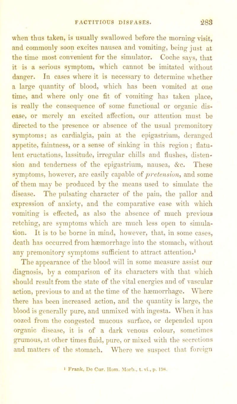 when thus taken, is usually swallowed before the morning visit, and commonly soon excites nausea and vomiting, being just at the time most convenient for the simulator. Coche says, that it is a serious symptom, which cannot be imitated without danger. In cases where it is necessary to determine whether a large quantity of blood, which has been vomited at one time, and where only one fit of vomiting has taken place, is really the consequence of some functional or organic dis- ease, or merely an excited affection, our attention must be directed to the presence or absence of the usual premonitory symptoms; as cardialgia, pain at the epigastrium, deranged appetite, faintness, or a sense of sinking in this region; flatu- lent eructations, lassitude, irregular chills and flushes, disten- sion and tenderness of the epigastrium, nausea, &c. These symptoms, however, are easily capable of pretension, and some of them may be produced by the means used to simulate the disease. The pulsating character of the pain, the pallor and expression of anxiety, and the comparative ease with which vomiting is effected, as also the absence of much previous retching, are symptoms which are much less open to simula- tion. It is to be borne in mind, however, that, in some cases, death has occurred from haemorrhage into the stomach, without any premonitory symptoms sufficient to attract attention.1 The appearance of the blood will in some measure assist our diagnosis, by a comparison of its characters with that which should result from the state of the vital energies and of vascular action, previous to and at the time of the haemorrhage. Where there has been increased action, and the quantity is large, the blood is generally pure, and unmixed with ingesta. When it has oozed from the congested mucous surface, or depended upon organic disease, it is of a dark venous colour, sometimes grumous, at other times fluid, pure, or mixed with the secretions and matters of the stomach. Where we suspect that foreign • Frank, Dc Cur. Horn. Morb., t. vi., p. 198.