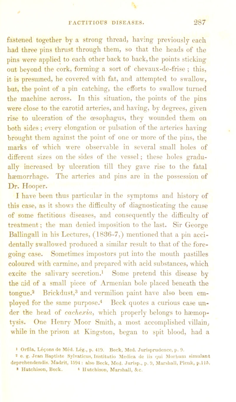 fastened together by a strong thread, having previously each had three pins thrust through them, so that the heads of the pins were applied to each other back to back, the points sticking out beyond the cork, forming a sort of chevaux-de-frise ; this, it is presmned, he covered with fat, and attempted to swallow, but, the point of a pin catching, the efforts to swallow turned the machine across. In this situation, the points of the pins were close to the carotid arteries, and having, by degrees, given rise to ulceration of the oesophagus, they wounded them on both sides ; every elongation or pulsation of the arteries having brought them against the point of one or more of the pins, the marks of which were observable in several small holes of different sizes on the sides of the vessel; these holes gradu- ally increased by ulceration till they gave rise to the fatal haemorrhage. The arteries and pins are in the possession of Dr. Hooper. 1 have been thus particular in the symptoms and history of this case, as it shows the difficulty of diagnosticating the cause of some factitious diseases, and consequently the difficulty of treatment; the man denied imposition to the last. Sir George Ballingall in his Lectures, (1836-7,) mentioned that a pin acci- dentally swallowed produced a similar result to that of the fore- going case. Sometimes impostors put into the mouth pastilles coloured with carmine, and prepared with acid substances, which excite the salivary secretion.1 Some pretend this disease by the aid of a small piece of Armenian bole placed beneath the tongue.2 Brickdust,3 and vermilion paint have also been em- ployed for the same purpose.4 Beck quotes a curious case un- der the head of cachexia, which properly belongs to haemop- tysis. One Henry Moor Smith, a most accomplished villain, while in the prison at Kingston, began to spit blood, had a • Orfila, Lemons dc Med. Leg., p. 419. Beck, Med. Jurisprudence, p. 9. 2 e. g. Jean Baptiste Sylvaticus, Institutio Medica de iis qui Morbum simulant deprehendendis. Madrit, 1594 : also Beck, Med. Jurisp., p. 9, Marshall, Plenk, p.115. * Hutchison, Beck. * Hutchison, Marshall, &c.