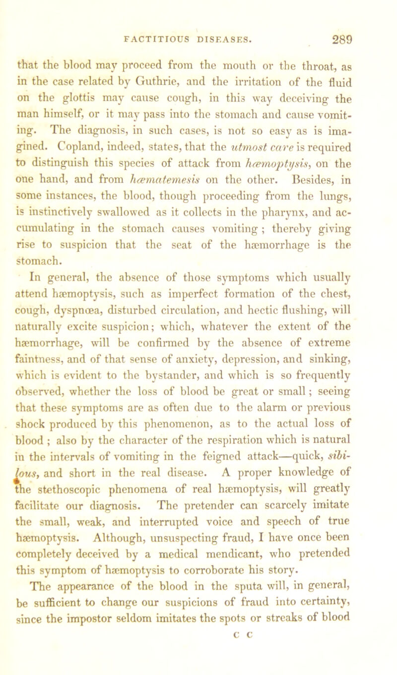 that the blood may proceed from the mouth or the throat, as in the case related by Guthrie, and the irritation of the fluid on the glottis may cause cough, in this way deceiving the man himself, or it may pass into the stomach and cause vomit- ing. The diagnosis, in such cases, is not so easy as is ima- gined. Copland, indeed, states, that the utmost cave is required to distinguish this species of attack from haemoptysis, on the one hand, and from hcematemesis on the other. Besides, in some instances, the blood, though proceeding from the lungs, is instinctively swallowed as it collects in the pharynx, and ac- cumulating in the stomach causes vomiting ; thereby giving rise to suspicion that the seat of the luemorrhage is the stomach. In general, the absence of those symptoms which usually attend haemoptysis, such as imperfect formation of the chest, cough, dyspnoea, disturbed circulation, and hectic flushing, will naturally excite suspicion; which, whatever the extent of the haemorrhage, will be confirmed by the absence of extreme faintness, and of that sense of anxiety, depression, and sinking, which is evident to the bystander, and which is so frequently observed, whether the loss of blood be great or small; seeing that these symptoms are as often due to the alarm or previous shock produced by this phenomenon, as to the actual loss of blood ; also by the character of the respiration which is natural in the intervals of vomiting in the feigned attack—quick, sibi- fous, and short in the real disease. A proper knowledge of the stethoscopic phenomena of real haemoptysis, will greatly facilitate our diagnosis. The pretender can scarcely imitate the small, weak, and interrupted voice and speech of true haemoptysis. Although, unsuspecting fraud, I have once been completely deceived by a medical mendicant, who pretended this symptom of haemoptysis to corroborate his story. The appearance of the blood in the sputa will, in general, be sufficient to change our suspicions of fraud into certainty, since the impostor seldom imitates the spots or streaks of blood c c