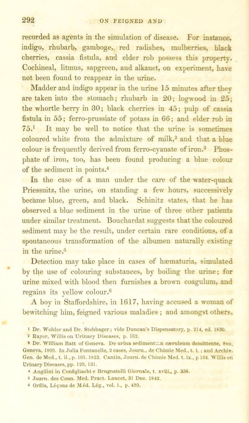 recorded as agents in the simulation of disease. For instance, indigo, rhubarb, gamboge,, red radishes, mulberries, black cherries, cassia fistula, and elder rob possess this property. Cochineal, litmus, sapgreen, and alkanet, on experiment, have not been found to reappear in the urine. Madder and indigo appear in the urine 15 minutes after they are taken into the stomach; rhubarb in 20; logwood in 25; the whortle berry in 30; black cherries in 45; pulp of cassia fistula in 55; ferro-prussiate of potass in 66; and elder rob in 75.1 It may be well to notice that the urine is sometimes coloured white from the admixture of milk,2 and that a blue colour is frequently derived from ferro-cyanate of iron.3 Phos- phate of iron, too, has been found producing a blue colour of the sediment in points.4 In the case of a man under the care of the water-quack Priessnitz, the urine, on standing a few hours, successively became blue, green, and black. Schinitz states, that he has observed a blue sediment in the urine of three other patients under similar treatment. Bouchardat suggests that the coloured sediment may be the result, under certain rare conditions, of a spontaneous transformation of the albumen naturally existing in the urine.5 Detection may take place in cases of haematuria, simulated by the use of colouring substances, by boiling the urine; for urine mixed with blood then furnishes a brown coagulum, and regains its yellow colour.6 A boy in Staffordshire, in 1617, having accused a woman of bewitching him, feigned various maladies ; and amongst others. 1 Dr. Wohler and Dr. Stelibager; vide Duncan's Dispensatory, p. 214, ed. 1S30. 2 Rayer, Willis on Urinary Diseases, p. 162. s Dr. William Batt of Geneva. De urina sediment;:.n cteruleum demittente, 8vo. Geneva, 1809. In Julia Fontanelle, 2 cases, Joum., de Chimie Med., t. i.; and Archiv. Gen. de Med., t. 11., p. 105.1823. Cantin, Joum. de Chimie Med. t. ix., p 104. Willis on Urinary Diseases, pp. 129, 131. 4 Angilini in Configliachi e Brugnatelli Giomale, t. xviii., p. 338. t Journ. des Coun. Med. Pract. Lancet, 31 Dec. 1842. 6 Orfila, Lemons de Med. Leg., vol. i., p. 420.