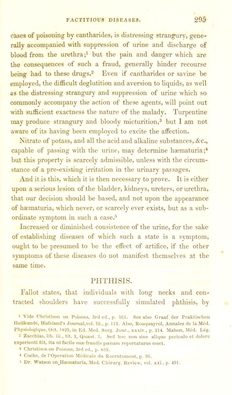 cases of poisoning by cantharides, is distressing strangury, gene- rally accompanied with suppression of urine and discharge of blood from the urethrabut the pain and danger which are the consequences of such a fraud, generally hinder recourse being had to these drugs.1 2 Even if cantharides or savine be employed, the difficult deglutition and aversion to liquids, as well as the distressing strangury and suppression of urine which so commonly accompany the action of these agents, will point out with sufficient exactness the nature of the malady. Turpentine may produce strangury and bloody micturition,3 but I am not aware of its having been employed to excite the affection. Nitrate of potass, and all the acid and alkaline substances, &c., capable of passing with the urine, may determine hsematuria;4 but this property is scarcely admissible, unless with the circum- stance of a pre-existing irritation in the urinary passages. And it is this, which it is then necessary to prove. It is either upon a serious lesion of the bladder, kidneys, ureters, or urethra, that our decision should be based, and not upon the appearance of haematuria, which never, or scarcely ever exists, but as a sub- ordinate symptom in such a case.5 Increased or diminished consistence of the urine, for the sake of establishing diseases of which such a state is a symptom, ought to be presumed to be the effect of artifice, if the other symptoms of these diseases do not manifest themselves at the same time. PHTHISIS. Fallot states, that individuals with long necks and con- tracted shoulders have successfully simulated phthisis, by 1 Vide Christison on Poisons, 3rd ed., p. SGI. See also Graaf der Praktischen Heilkunde, Hufeiand’s Journal,vol. lii., p. 112. Also, Rouquayrol, Annales de la Med. Physiologique, Oct. 1829, in Ed. Med. Surg. Jour., xxxiv., p. 214. Mahon, Med. Leg. 2 Zacchias, lib. iii., tit. 2, Quaes t. 2. Sed hoc non sine aliquo periculo et dolore experienti filt, ita ut facile suae fraudis pcenam reportaturus esset. 3 Christison on Poisons, 3rd cd., p. 859. 4 Coche, de l’Operation Medicate du Recrutement, p. 9G. 5 Dr. Watson on^Hiematuria, Med. Chirurg. Review, vol. xxi., p. 491.