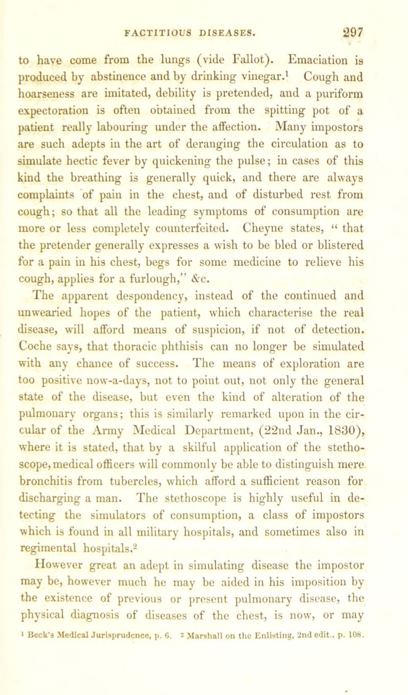 to have come from the lungs (vide Fallot). Emaciation is produced by abstinence and by drinking vinegar.1 Cough and hoarseness are imitated, debility is pretended, and a puriform expectoration is often obtained from the spitting pot of a patient really labouring under the affection. Many impostors are such adepts in the art of deranging the circulation as to simulate hectic fever by quickening the pulse; in cases of this kind the breathing is generally quick, and there are always complaints of pain in the chest, and of disturbed rest from cough; so that all the leading symptoms of consumption are more or less completely counterfeited. Cheyne states, “ that the pretender generally expresses a wish to be bled or blistered for a pain in his chest, begs for some medicine to relieve his cough, applies for a furlough,” &c. The apparent despondency, instead of the continued and unwearied hopes of the patient, which characterise the real disease, will afford means of suspicion, if not of detection. Coche says, that thoracic phthisis can no longer be simulated with any chance of success. The means of exploration are too positive now-a-days, not to point out, not only the general state of the disease, but even the kind of alteration of the pulmonary organs; this is similarly remarked upon in the cir- cular of the Army Medical Department, (22nd Jan., 1830), where it is stated, that by a skilful application of the stetho- scope, medical officers will commonly be able to distinguish mere bronchitis from tubercles, which afford a sufficient reason for discharging a man. The stethoscope is highly useful in de- tecting the simulators of consumption, a class of impostors which i3 found in all military hospitals, and sometimes also in regimental hospitals.2 However great an adept in simulating disease the impostor may be, however much he may be aided in his imposition by the existence of previous or present pulmonary disease, the physical diagnosis of diseases of the chest, is now, or may > Beck’s Medical Jurisprudence, p. 6. 2 Marshall on the Enlisting, 2nd edit., p. 108.