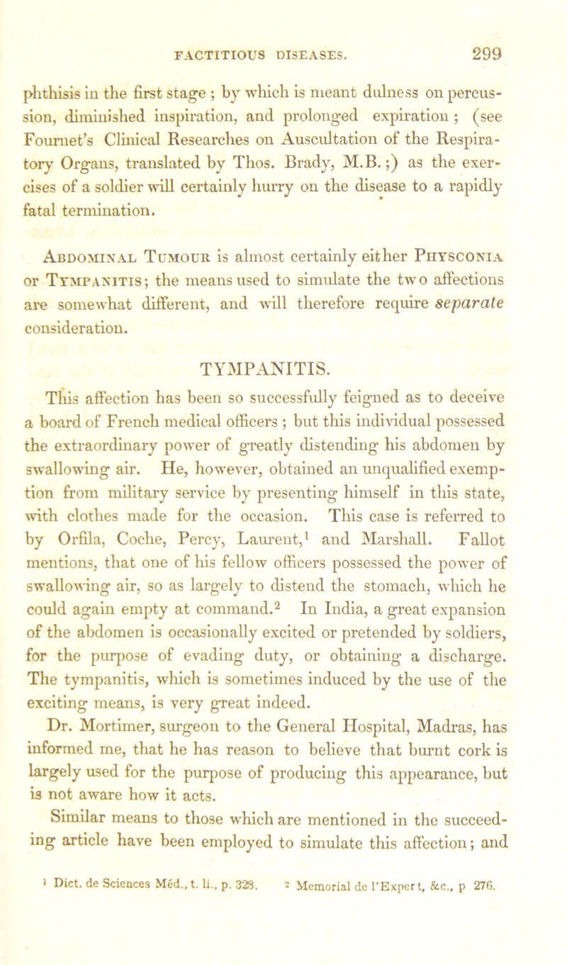 phthisis in the first stage ; by which is meant dulness on percus- sion, diminished inspiration, and prolonged expiration; (see Fouruet’s Clinical Researches on Auscultation of the Respira- tory Organs, translated by Thos. Brady, M.B.;) as the exer- cises of a soldier will certainly hurry on the disease to a rapidly fatal termination. Abdominal Tumour is almost certainly either Physconia or Tympanitis; the means used to simulate the two affections are somewhat different, and will therefore require separate consideration. TYMPANITIS. This affection has been so successfully feigned as to deceive a board of French medical officers ; but this individual possessed the extraordinary power of greatly distending his abdomen by swallowing air. He, however, obtained an unqualified exemp- tion from military service by presenting himself in this state, with clothes made for the occasion. This case is referred to by Orfila, Coche, Percy, Laurent,1 and Marshall. Fallot mentions, that one of his fellow officers possessed the power of swallowing air, so as largely to distend the stomach, which he could again empty at command.2 In India, a great expansion of the abdomen is occasionally excited or pretended by soldiers, for the purpose of evading duty, or obtaining a discharge. The tympanitis, which is sometimes induced by the use of the exciting means, is very great indeed. Dr. Mortimer, surgeon to the General Hospital, Madras, has informed me, that he has reason to believe that burnt cork is largely used for the purpose of producing this appearance, but is not aware how it acts. Similar means to those which are mentioned in the succeed- ing article have been employed to simulate this affection; and 1 Diet, de Sciences Med.,t. li., p. 328. • Memorial de 1’Expert, See., p 276.