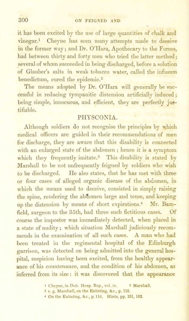 it lias been excited by the use of large quantities of chalk and vinegar.1 Cheyne has seen many attempts made to deceive in the former way; and Dr. O’Hara, Apothecary to the Forces, had between thirty and forty men who tried the latter method; several of whom succeeded in being discharged, before a solution of Glauber’s salts in weak tobacco water, called the infusum benedictum, cured the epidemic.2 The means adopted by Dr. O’Hara wall generally be suc- cessful in reducing tympanitic distension artificially induced; being simple, innocuous, and efficient, they are perfectly jus- tifiable. PHYSCONIA. Although soldiers do not recognise the principles by which medical officers are guided in their recommendations of men for discharge, they are aware that this disability is connected with an enlarged state of the abdomen ; hence it is a symptom which they frequently imitate.3 This disability is stated by Marshall to be not unfrequently feigned by soldiers who wish to be discharged. He also states, that he has met with three or four cases of alleged organic disease of the abdomen, in which the means used to deceive, consisted in simply raising the spine, rendering the abdomen large and tense, and keeping up the distension by means of short expirations.4 Mr. Bam- field, surgeon to the 35th, had three such fictitious cases. Of course the impostor was immediately detected, when placed in a state of nudity; wliich situation Marshall judiciously recom- mends in the examination of all such cases. A man who had been treated in the regimental hospital of the Edinburgh garrison, was detected on being admitted into the general hos- pital, suspicion having been excited, from the healthy appear- ance of his countenance, and the condition of his abdomen, as inferred from its size: it was discovered that the appearance l Cheyne, in Dub. Hosp. Rep., vol. iv. 2 Marshall. 3 e. g. Marshall, on the Enlisting, &c., p. 115. « On the Enlisting, See., p. 116. Hints, pp. 151, 152.