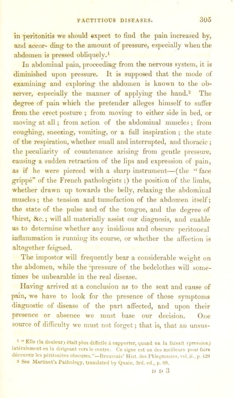 in peritonitis we should expect to find the pain increased by, and accor- ding to the amount of pressure, especially when the abdomen is pressed obliquely.1 In abdominal pain, proceeding from the nervous system, it is diminished upon pressure. It is supposed that the mode of examining and exploring the abdomen is known to the ob- server, especially the manner of applying the hand.2 The degree of pain which the pretender alleges himself to suffer from the erect posture ; from moving to either side in bed, or moving at all; from action of the abdominal muscles ; from coughing, sneering, vomiting, or a full inspiration ; the state of the respiration, whether small and interrupted, and thoracic ; the peculiarity of countenance arising from gentle pressure, causing a sudden retraction of the lips and expression of pain, as if he were pierced with a sharp instrument—(the “ face grippe” of the French pathologists ;) the position of the limbs, whether drawn up towards the belly, relaxing the abdominal muscles; the tension and tumefaction of the abdomen itself; the state of the pulse and of the tongue, and the degree of thirst, &c.; will all materially assist our diagnosis, and enable us to determine whether any insidious and obscure peritoneal inflammation is running its course, or whether the affection is altogether feigned. The impostor will frequently bear a considerable weight on the abdomen, while the “pressure of the bedclothes will some- times be unbearable in the real disease. Having arrived at a conclusion as to the seat and cause of pain, we have to look for the presence of those symptoms diagnostic of disease of the part affected, and upon their presence or absence we must base our decision. One source of difficulty we must not forget; that is, that an unsus- 1  Elle (la douleur) ctaitplus difficile ii supporter, quand on la faisait (pression.) lateralemcnt en la dirigeant vers le centre. Ce signe est un des meillcurs pour faire decouvrir les peritonites obscures.”—Broussais' Hist, des Phlcgmasies, vol. ii., p. 428 2 See Martinet’s Pathology, translated by Quain, 3rd. ed., p. 68. I) D 3