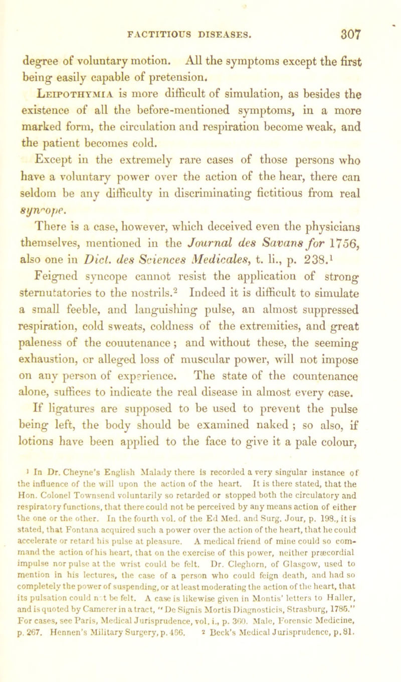 degree of voluntary motion. All the symptoms except the first being easily capable of pretension. Leipothymia is more difficult of simulation, as besides the existence of all the before-mentioned symptoms, in a more marked form, the circulation and respiration become weak, and the patient becomes cold. Except in the extremely rare cases of those persons who have a voluntary power over the action of the hear, there can seldom be any difficulty in discriminating fictitious from real syn^ojie. There is a case, however, which deceived even the physicians themselves, mentioned in the Journal des Savans for 1756, also one in Diet, des Sciences Medicates, t. li., p. 238.1 Feigned syncope cannot resist the application of strong sternutatories to the nostrils.2 Indeed it is difficult to simulate a small feeble, and languishing pulse, an almost suppressed respiration, cold sweats, coldness of the extremities, and great paleness of the couutenance; and without these, the seeming exhaustion, or alleged loss of muscular power, will not impose on any person of experience. The state of the countenance alone, suffices to indicate the real disease in almost every case. If ligatures are supposed to be used to prevent the pulse being left, the body should be examined naked ; so also, if lotions have been applied to the face to give it a pale colour, 1 In Dr. Cheyne’s English Malady there Is recorded a very singular instance of the influence of the will upon the action of the heart. It is there stated, that the Hon. Colonel Townsend voluntarily so retarded or stopped both the circulatory and respiratory functions, that there could not be perceived by any means action of either the one or the other. In the fourth vol. of the Ed Med. and Surg. Jour, p. 198., it is stated, that Fontana acquired such a power over the action of the heart, that he could accelerate or retard his pulse at pleasure. A medical friend of mine could so com- mand the action of his heart, that on the exercise of this power, neither prsecordial impulse nor pulse at the wrist could be felt. Dr. Cleghorn, of Glasgow, used to mention in his lectures, the case of a person who could feign death, and had so completely the power of suspending, or at least moderating the action of the heart, that its pulsation could n t be felt. A case is likewise given in Montis' letters to Haller, and is quoted by Camerer in a tract, “ De Signis Mortis Diagnosticis, Strasburg, 1785. For cases, see Paris, Medical Jurisprudence, vol. i„ p. 300. Male, Forensic Medicine, p.267. Hennen’s Military Surgery, p. 486. 2 Beck's Medical Jurisprudence, p. 81.