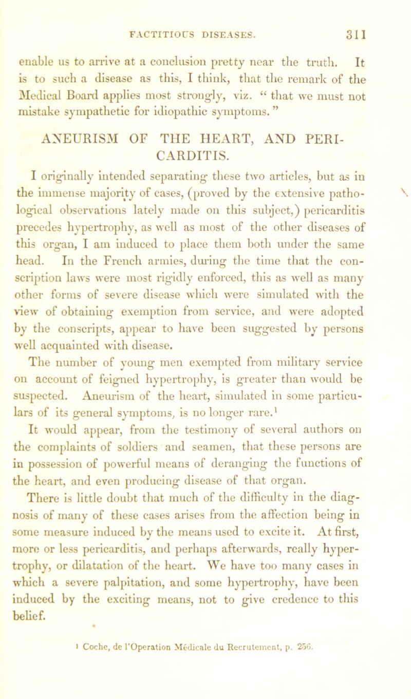 enable us to arrive at a conclusion pretty near the truth. It is to such a disease as this, I think, that the remark of the Medical Board applies most strongly, viz. “ that we must not mistake sympathetic for idiopathic symptoms. ” ANEURISM OF THE HEART, AND PERI- CARDITIS. I originally intended separating these two articles, but as in the immense majority of cases, (proved by the extensive patho- logical observations lately made on this subject,) pericarditis precedes hypertrophy, as well as most of the other diseases of this organ, I am induced to place them both under the same head. In the French armies, during the time that the con- scription laws were most rigidly enforced, this as well as many other forms of severe disease which were simulated with the view of obtaining exemption from service, and were adopted by the conscripts, appear to have been suggested by persons well acquainted with disease. The number of young men exempted from military service on account of feigned hypertrophy, is greater than would be suspected. Aneurism of the heart, simulated in some particu- lars of its general symptoms, is no longer rare.1 It would appear, from the testimony of several authors on the complaints of soldiers and seamen, that these persons are in possession of powerful means of deranging the functions of the heart, and even producing disease of that organ. There is little doubt that much of the difficulty in the diag- nosis of many of these cases arises from the affection being in some measure induced by the means used to excite it. At first, more or less pericarditis, and perhaps afterwards, really hyper- trophy, or dilatation of the heart. We have too many cases in which a severe palpitation, and some hypertrophy, have been induced by the exciting means, not to give credence to this belief.