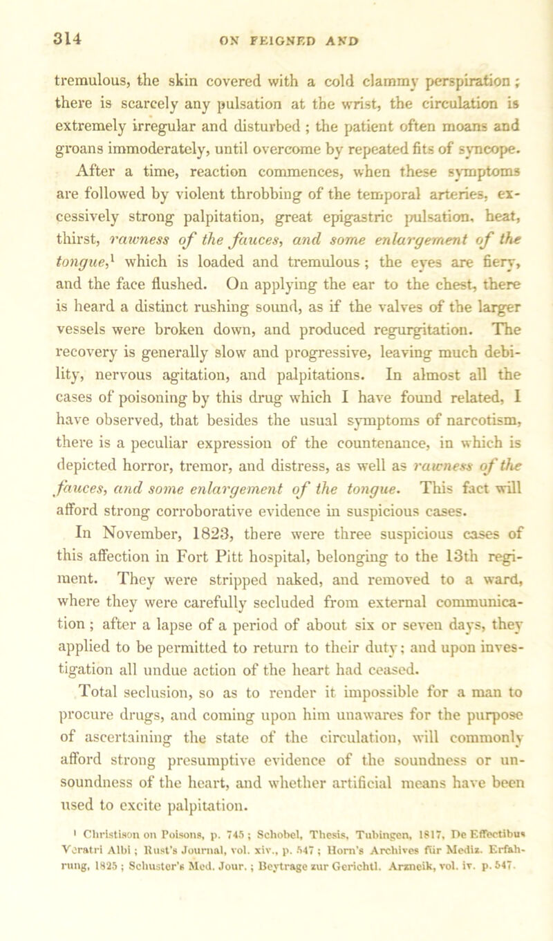 tremulous, the skin covered with a cold clammy perspiration; there is scarcely any pulsation at the wrist, the circulation is extremely irregular and disturbed ; the patient often moans and gi'oans immoderately, until overcome by repeated fits of syncope. After a time, reaction commences, when these symptoms are followed by violent throbbing of the temporal arteries, ex- cessively strong palpitation, great epigastric pulsation, heat, thirst, rawness of the fauces, and some enlargement of the tongue,1 which is loaded and tremulous; the eyes are fiery, and the face flushed. On applying the ear to the chest, there is heard a distinct rushing sound, as if the valves of the larger vessels were broken down, and produced regurgitation. The recovery is generally slow and progressive, leaving much debi- lity, nervous agitation, and palpitations. In almost all the cases of poisoning by this drug which I have found related, I have observed, that besides the usual symptoms of narcotism, there is a peculiar expression of the countenance, in which is depicted horror, tremor, and distress, as well as rawness of the fauces, and some enlargement of the tongue. This fact will afford strong corroborative evidence in suspicious cases. In November, 1823, there wTere three suspicious cases of this affection in Fort Pitt hospital, belonging to the 13th regi- ment. They were stripped naked, and removed to a ward, where they were carefully secluded from external communica- tion ; after a lapse of a period of about six or seven days, they applied to be permitted to return to their duty; and upon inves- tigation all undue action of the heart had ceased. Total seclusion, so as to render it impossible for a man to procure drugs, and coming upon him unawares for the purpose of ascertaining the state of the circulation, will commonly afford strong presumptive evidence of the soundness or un- soundness of the heart, and whether artificial means have been used to excite palpitation. 1 Cliristison on Poisons, p. 745 ; Schobel, Thesis, Tubingen, 1817, De Effectibus Voratri Albi; Rust’s Journal, vol. xiw, p. 547 ; Horn’s Archives fur Mediz. Erfah- rung, 1825 ; Schuster’s Med. Jour. ; Beytrage zur Gerichtl. Arzneik, vol. iY. p. 547.