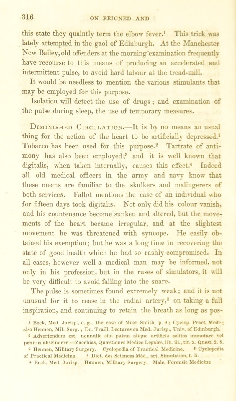 this state they quaintly term the elbow fever.1 This trick was lately attempted in the gaol of Edinburgh. At the Manchester New Bailey, old offenders at the moming'cxamination frequently have recourse to this means of producing an accelerated and intermittent pulse, to avoid hard labour at the tread-milL It would be needless to mention the various stimulants that may be employed for this purpose. Isolation will detect the use of drugs; and examination of the pulse during sleep, the use of temporary measures. Diminished Circulation.—It is bj no means an usual thing for the action of the heart to be artificially depressed.1 Tobacco has been used for this purpose.2 Tartrate of anti- mony has also been employed;3 and it is well known that digitalis, when taken internally, causes this effect.4 Indeed all old medical officers in the army and navy know that these means are familiar to the skulkers and malingerers of both services. Fallot mentions the case of an individual who for fifteen days took digitalis. Not only did his colour vanish, and his countenance become sunken and altered, but the move- ments of the heart became irregular, and at the slightest movement he was threatened with syncope. He easily ob- tained his exemption; but he was a long time in recovering the state of good health which he had so rashly compromised. In all cases, however well a medical man may be informed, not only in his profession, but in the ruses of simulators, it will be very difficult to avoid falling into the snare. The pulse is sometimes found extremely weak; and it is not unusual for it to cease in the radial artery,5 on taking a full inspiration, and continuing to retain the breath as long as pos- 1 Beck, Med. Jurisp., e. g., the case of Moor Smith, p. 9 ; Cyclop. Tract, Medr; also Ilennen, Mil. Surg.; Dr. Traill, Lectures on Med. Jurisp., Cniv. of Edinburgh. Advertendum est, nonnullo sibi pulsus aliipio artificio solitos immutare vel penitus abscindcre.—Zaccliias, Qutestiones Medico Legales, lib. iii., tit. 2. Quest. 2. 8. 2 Hennen, Military Surgery. Cyclopedia of Practical Medicine. * Cyclopedia of Practical Medicine. 4 Diet, des Sciences Med., art. Simulation, t, li. * Beck, Med. Jurisp. Hennen, Military Surgery. Male, Forensic Medicine