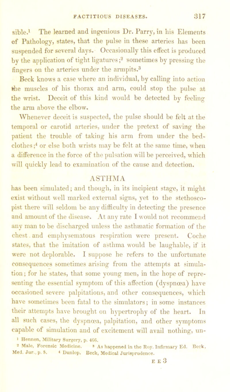 sible.1 The learned and ingenious Dr. Parry, in his Elements of Pathology, states, that the pulse in these arteries has been suspended for several days. Occasionally this effect is produced by the application of tight ligatures ;2 sometimes by pressing the fingers on the arteries under the armpits.3 Beck knows a case where an individual, by calling into action rfie muscles of his thorax and arm, could stop the pulse at the wrist. Deceit of this kind would be detected by feeling the arm above the elbow. Whenever deceit is suspected, the pulse should be felt at the temporal or carotid arteries, under the pretext of saving the patient the trouble of taking his arm from under the bed- clothes ;4 or else both wrists may be felt at the same time, when a difference in the force of the pulsation will be perceived, which will quickly lead to examination of the cause and detection. ASTHMA has been simulated; and though, in its incipient stage, it might exist without well marked external signs, yet to the stethosco- pist there will seldom be any difficulty in detecting the presence and amount of the disease. At any rate I would not recommend any man to be discharged unless the asthmatic formation of the chest and emphysematous respiration were present. Coche states, that the imitation of asthma would be laughable, if it were not deplorable. I suppose he refers to the unfortunate consequences sometimes arising from the attempts at simula- tion ; for he states, that some young men, in the hope of repre- senting the essential symptom of this affection (dyspnoea) have occasioned severe palpitations, and other consequences, which have sometimes been fatal to the simulators; in some instances their attempts have brought on hypertrophy of the heart. In all such cases, the dyspnoea, palpitation, and other symptoms capable of simulation and of excitement will avail nothing, un- • Hennen, Military Surgery, p. 4GG. 2 Male, Forensic Medicine. s As happened in the Roy. Infirmary Ed. Beck, Med. Jur.,p. 5. 4 Dunlop. Beck, Medical Jurisprudence. E E 3