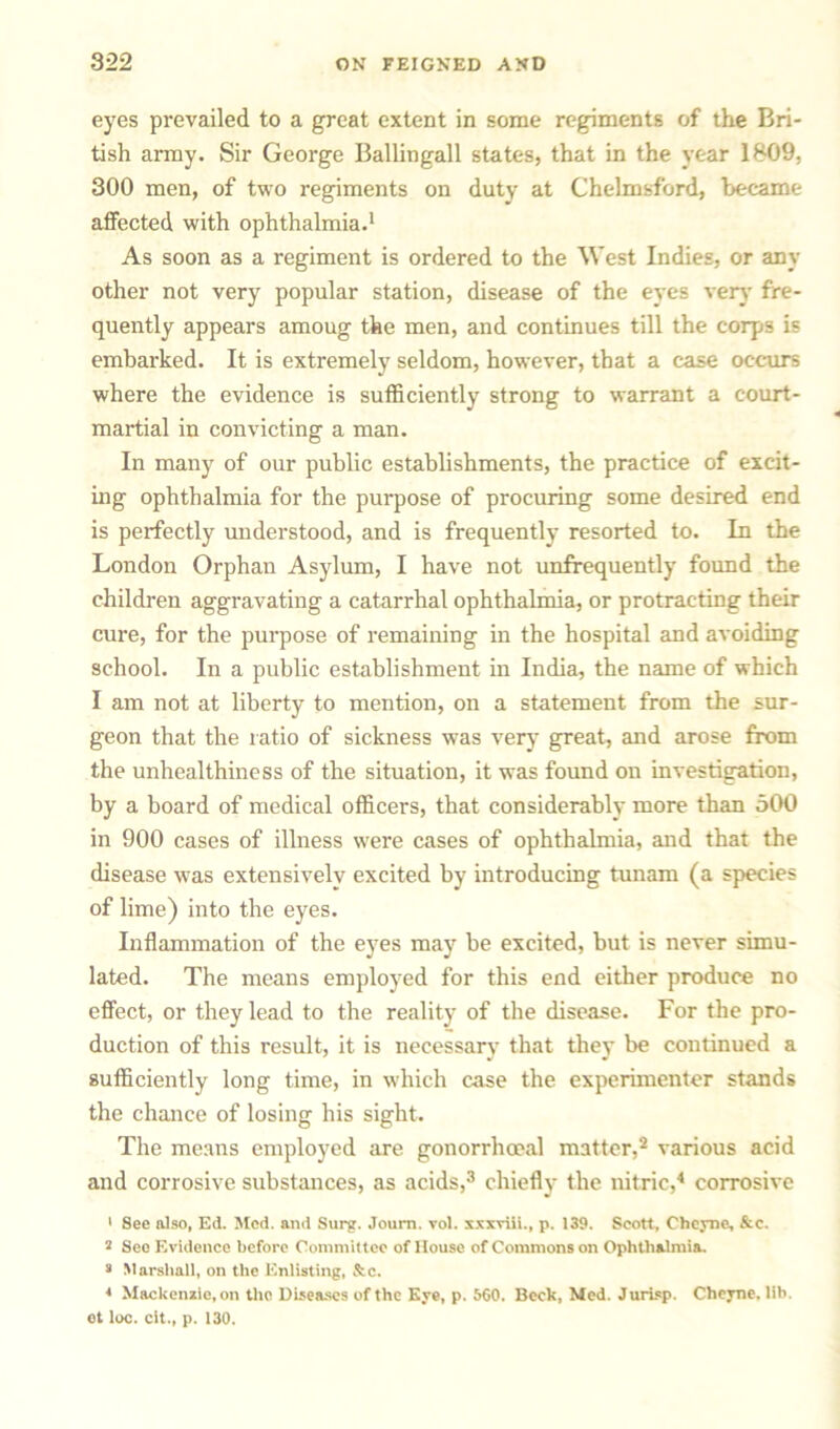 eyes prevailed to a great extent in some regiments of the Bri- tish army. Sir George Ballingall states, that in the year 1809, 300 men, of two regiments on duty at Chelmsford, became affected with ophthalmia.1 As soon as a regiment is ordered to the West Indies, or any other not very popular station, disease of the eyes very fre- quently appears amoug the men, and continues till the corps is embarked. It is extremely seldom, however, that a case occurs where the evidence is sufficiently strong to warrant a court- martial in convicting a man. In many of our public establishments, the practice of excit- ing ophthalmia for the purpose of procuring some desired end is perfectly understood, and is frequently resorted to. In the London Orphan Asylum, I have not unfrequently found the children aggravating a catarrhal ophthalmia, or protracting their cure, for the purpose of remaining in the hospital and avoiding school. In a public establishment in India, the name of which I am not at liberty to mention, on a statement from the sur- geon that the ratio of sickness was very great, and arose from the unhealthiness of the situation, it was found on investigation, by a board of medical officers, that considerably more than 300 in 900 cases of illness were cases of ophthalmia, and that the disease was extensively excited by introducing tunam (a species of lime) into the eyes. Inflammation of the eyes may be excited, but is never simu- lated. The means employed for this end either produce no effect, or they lead to the reality of the disease. For the pro- duction of this result, it is necessary that they be continued a sufficiently long time, in which case the experimenter stands the chance of losing his sight. The means employed are gonorrhoeal matter,2 various acid and corrosive substances, as acids,3 chiefly the nitric,4 corrosive > See also, Ed. Sled, and Surg. Joum. vol. xxxviii., p. 139. Scott, Chcyne, &c. 2 Seo Evidence before Committee of House of Commons on Ophthalmia. 2 Marshall, on the Enlisting, &c. * Mackenzie, on the Diseases of the Eye, p. 560. Beck, Med. Jurisp. Cheyne. lib. et loc. cit., p. 130.