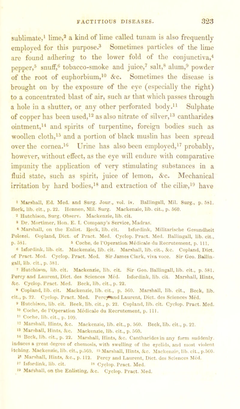 sublimate,1 lime,2 a kind of lime called tunam is also frequently employed for this purpose.3 Sometimes particles of the lime are found adhering to the lower fold of the conjunctiva,4 pepper,5 snuff,6 tobacco-smoke and juice,7 salt,8 alum,9 powTder of the root of euphorbium,10 &c. Sometimes the disease is brought on by the exposure of the eye (especially the right) to a concentrated blast of air, such a? that which passes through a hole in a shutter, or any other perforated body.11 Sulphate of copper has been used,12 as also nitrate of silver,13 cantharides ointment,14 and spirits of turpentine, foreign bodies such as woollen cloth,13 and a portion of black muslin has been spread over the cornea.16 Urine has also been employed,17 probably, however, without effect, as the eye will endure with comparative impunity the application of very stimulating substances in a fluid state, such as spirit, juice of lemon, &c. Mechanical irritation by hard bodies,18 and extraction of the cilise,19 have > Marshall, Eil. Med. and Surg. Jour., vol. iv. BallingaU, Mil. Surg., p. 581. Beck, lib. cit., p. 22. Hennen, Mil. Surg. Mackenzie, lib. cit., p. 560. 2 Hutchison, Surg. Observ. Mackenzie, lib. cit. 3 Dr. Mortimer, Hon. E. I. Company’s Service, Madras. 4 Marshall, on the Enlist. Beck, lib. cit. Isfordink, Militarlsche Gesundheit Polezei. Oopland, Diet, of Pract. Med. Cyclop. Pract. Med. Ballingall, lib. cit., p. 581. 3 Coche, de l’Operation Medicale du Recrutement, p. 111. • Isfordink, lib. cit. Mackenzie, lib. cit. Marshall, lib. cit., &c. Copland, Diet, of Pract. Med. Cyclop. Pract. Med. Sir James Clark, viva voce. Sir Geo. Ballin- gall, lib. cit., p. 581. 7 Hutchison, lib. cit. Mackenzie, lib. cit. Sir Geo. Ballingall, lib. cit., p. 581. Percy and Laurent, Diet, des Sciences Med. Isfordink, lib. cit. Marshall, Hints, &c. Cyclop. Pract. Med. Beck, lib. cit., p. 22. 3 Copland, lib. cit. Mackenzie, lib. cit., p. 560. Marshall, lib. cit.. Beck, lib. cit., p. 22. Cyclop. Pract. Med. Perc^tnd Laurent, Diet, des Sciences Med. 9 Hutchison, lib. cit. Beck, lib. cit., p. 22. Copland, lib. cit. Cyclop. Pract. Med. 10 Coche, de l’Operation Mcdicale du Recrutement, p. 111. 11 Coche, lib. cit., p. 109. 13 Marshall, Hints, &c. Mackenzie, lib. cit., p. 560. Beck, lib. cit., p. 22. 13 Marshall, Hints, &c. Mackenzie, lib. cit., p. 560. II Beck, lib. cit., p. 22. Marshall, Hints, &c. Cantharides in any form suddenly, induces a great degree of chemosis, with swelling of the eyelids, and most violent itching. Mackenzie, lib. cit., p.560. is Marshall, Hints, &c. Mackenzie, lib. cit., p.560. III Marshall, Hints, &c., p. 112. Percy and Laurent, Diet, des Sciences Med. 17 Isfordink, lib. cit. is Cyclop. Pract. Med. 19 Marshall, on the Enlisting, Sec. Cyclop. Pract. Med.